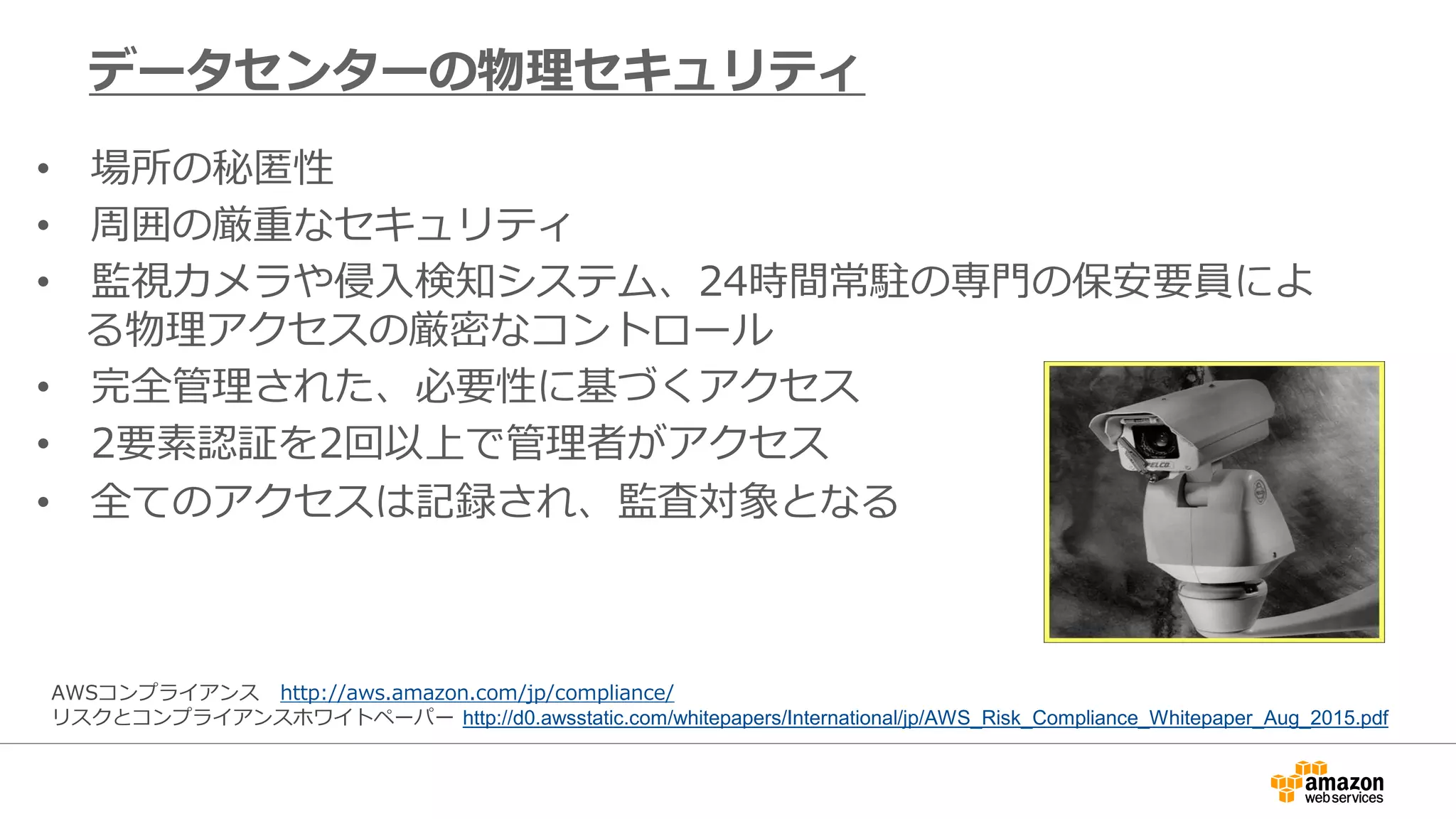 • 場所の秘匿性
• 周囲の厳重なセキュリティ
• 監視カメラや侵入検知システム、24時間常駐の専門の保安要員によ
る物理アクセスの厳密なコントロール
• 完全管理された、必要性に基づくアクセス
• 2要素認証を2回以上で管理者がアクセス
• 全てのアクセスは記録され、監査対象となる
データセンターの物理セキュリティ
AWSコンプライアンス http://aws.amazon.com/jp/compliance/
リスクとコンプライアンスホワイトペーパー http://d0.awsstatic.com/whitepapers/International/jp/AWS_Risk_Compliance_Whitepaper_Aug_2015.pdf
 