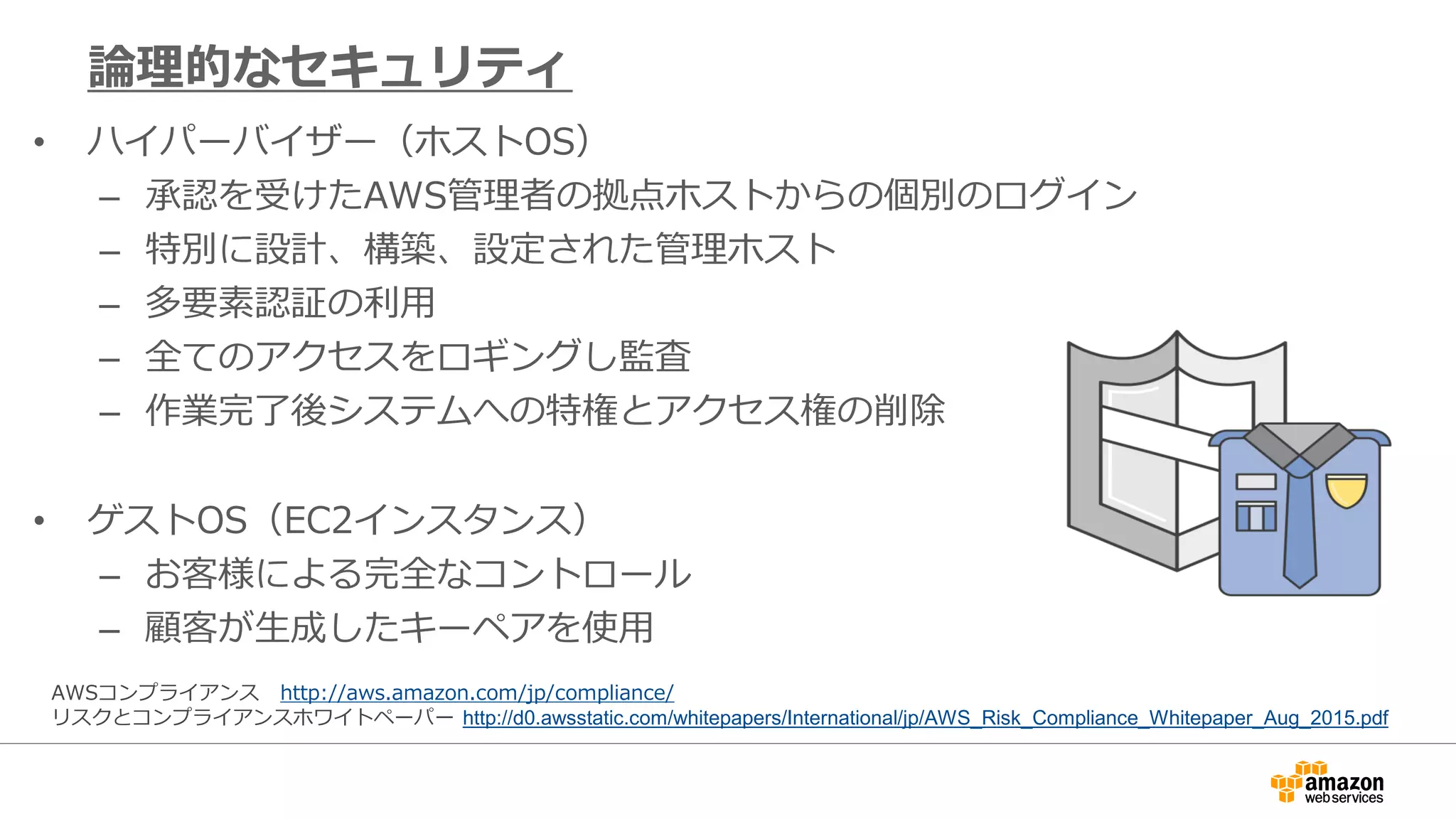• ハイパーバイザー（ホストOS）
– 承認を受けたAWS管理者の拠点ホストからの個別のログイン
– 特別に設計、構築、設定された管理ホスト
– 多要素認証の利用
– 全てのアクセスをロギングし監査
– 作業完了後システムへの特権とアクセス権の削除
• ゲストOS（EC2インスタンス）
– お客様による完全なコントロール
– 顧客が生成したキーペアを使用
論理的なセキュリティ
AWSコンプライアンス http://aws.amazon.com/jp/compliance/
リスクとコンプライアンスホワイトペーパー http://d0.awsstatic.com/whitepapers/International/jp/AWS_Risk_Compliance_Whitepaper_Aug_2015.pdf
 