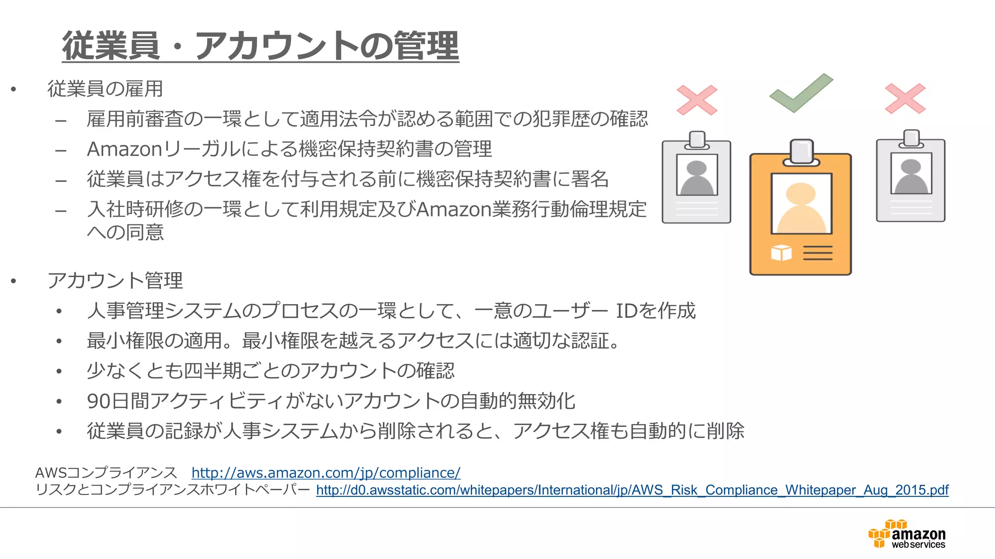 • 従業員の雇用
– 雇用前審査の一環として適用法令が認める範囲での犯罪歴の確認
– Amazonリーガルによる機密保持契約書の管理
– 従業員はアクセス権を付与される前に機密保持契約書に署名
– 入社時研修の一環として利用規定及びAmazon業務行動倫理規定
への同意
従業員・アカウントの管理
• アカウント管理
• 人事管理システムのプロセスの一環として、一意のユーザー IDを作成
• 最小権限の適用。最小権限を越えるアクセスには適切な認証。
• 少なくとも四半期ごとのアカウントの確認
• 90日間アクティビティがないアカウントの自動的無効化
• 従業員の記録が人事システムから削除されると、アクセス権も自動的に削除
AWSコンプライアンス http://aws.amazon.com/jp/compliance/
リスクとコンプライアンスホワイトペーパー http://d0.awsstatic.com/whitepapers/International/jp/AWS_Risk_Compliance_Whitepaper_Aug_2015.pdf
 