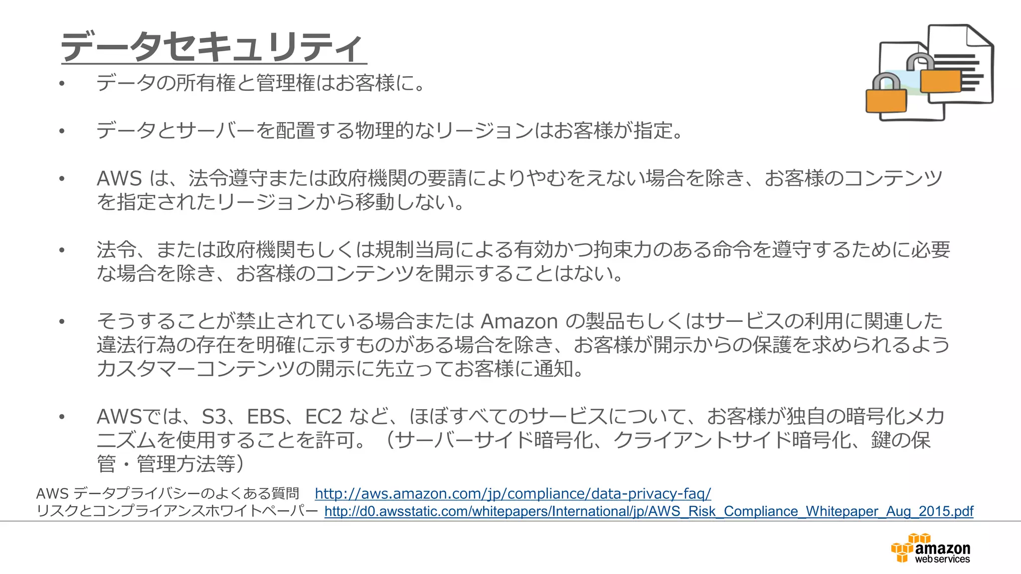 • データの所有権と管理権はお客様に。
• データとサーバーを配置する物理的なリージョンはお客様が指定。
• AWS は、法令遵守または政府機関の要請によりやむをえない場合を除き、お客様のコンテンツ
を指定されたリージョンから移動しない。
• 法令、または政府機関もしくは規制当局による有効かつ拘束力のある命令を遵守するために必要
な場合を除き、お客様のコンテンツを開示することはない。
• そうすることが禁止されている場合または Amazon の製品もしくはサービスの利用に関連した
違法行為の存在を明確に示すものがある場合を除き、お客様が開示からの保護を求められるよう
カスタマーコンテンツの開示に先立ってお客様に通知。
• AWSでは、S3、EBS、EC2 など、ほぼすべてのサービスについて、お客様が独自の暗号化メカ
ニズムを使用することを許可。（サーバーサイド暗号化、クライアントサイド暗号化、鍵の保
管・管理方法等）
データセキュリティ
AWS データプライバシーのよくある質問 http://aws.amazon.com/jp/compliance/data-privacy-faq/
リスクとコンプライアンスホワイトペーパー http://d0.awsstatic.com/whitepapers/International/jp/AWS_Risk_Compliance_Whitepaper_Aug_2015.pdf
 