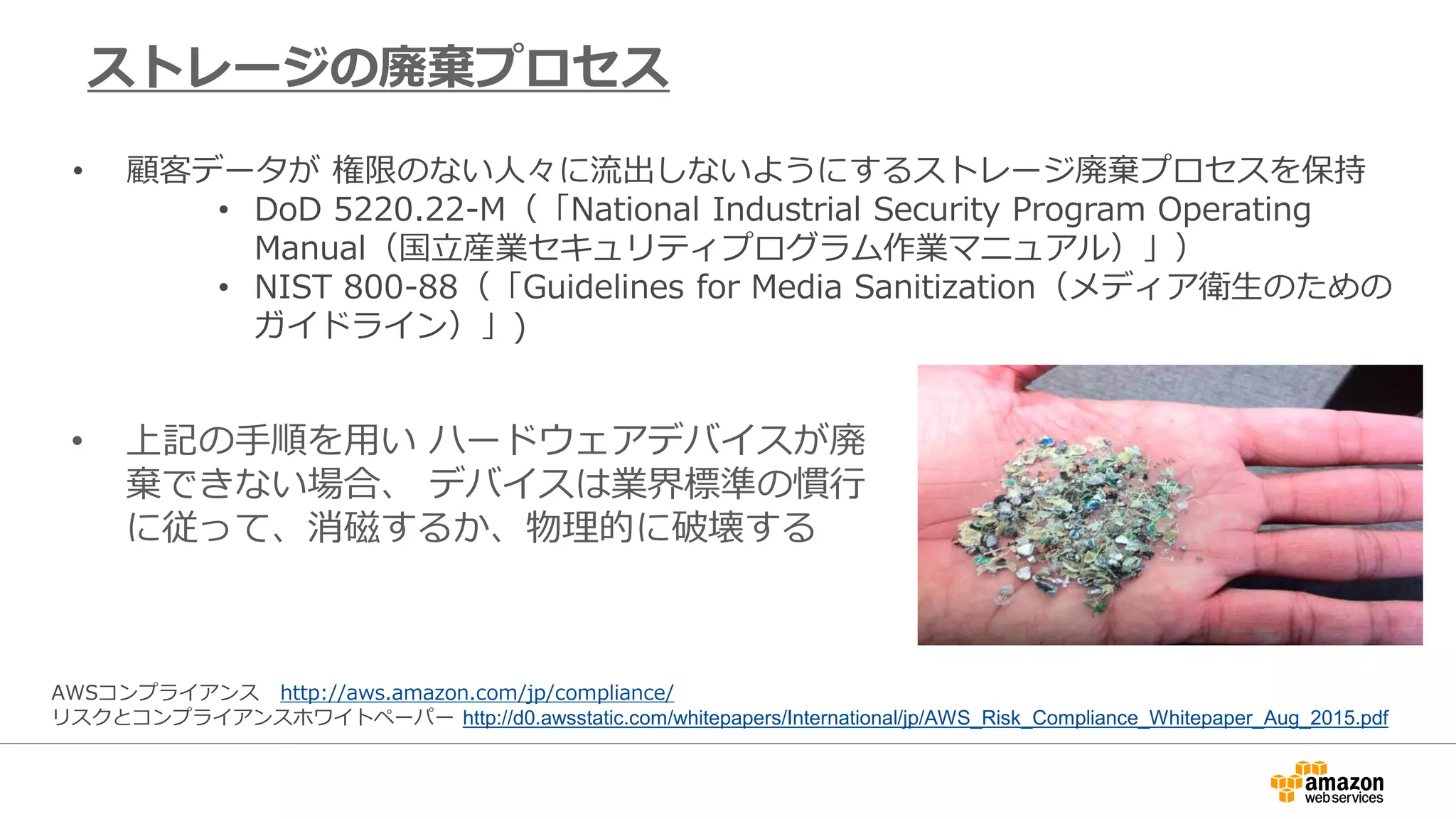 • 上記の手順を用い ハードウェアデバイスが廃
棄できない場合、 デバイスは業界標準の慣行
に従って、消磁するか、物理的に破壊する
ストレージの廃棄プロセス
• 顧客データが 権限のない人々に流出しないようにするストレージ廃棄プロセスを保持
• DoD 5220.22-M（「National Industrial Security Program Operating
Manual（国立産業セキュリティプログラム作業マニュアル）」）
• NIST 800-88（「Guidelines for Media Sanitization（メディア衛生のための
ガイドライン）」)
AWSコンプライアンス http://aws.amazon.com/jp/compliance/
リスクとコンプライアンスホワイトペーパー http://d0.awsstatic.com/whitepapers/International/jp/AWS_Risk_Compliance_Whitepaper_Aug_2015.pdf
 