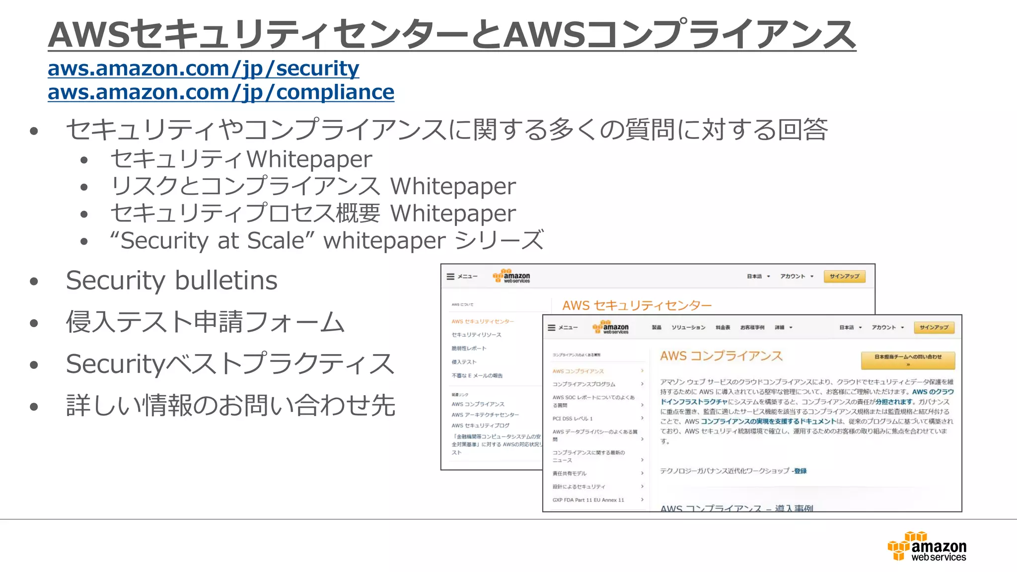 AWSセキュリティセンターとAWSコンプライアンス
aws.amazon.com/jp/security
aws.amazon.com/jp/compliance
• セキュリティやコンプライアンスに関する多くの質問に対する回答
• セキュリティWhitepaper
• リスクとコンプライアンス Whitepaper
• セキュリティプロセス概要 Whitepaper
• “Security at Scale” whitepaper シリーズ
• Security bulletins
• 侵入テスト申請フォーム
• Securityベストプラクティス
• 詳しい情報のお問い合わせ先
 