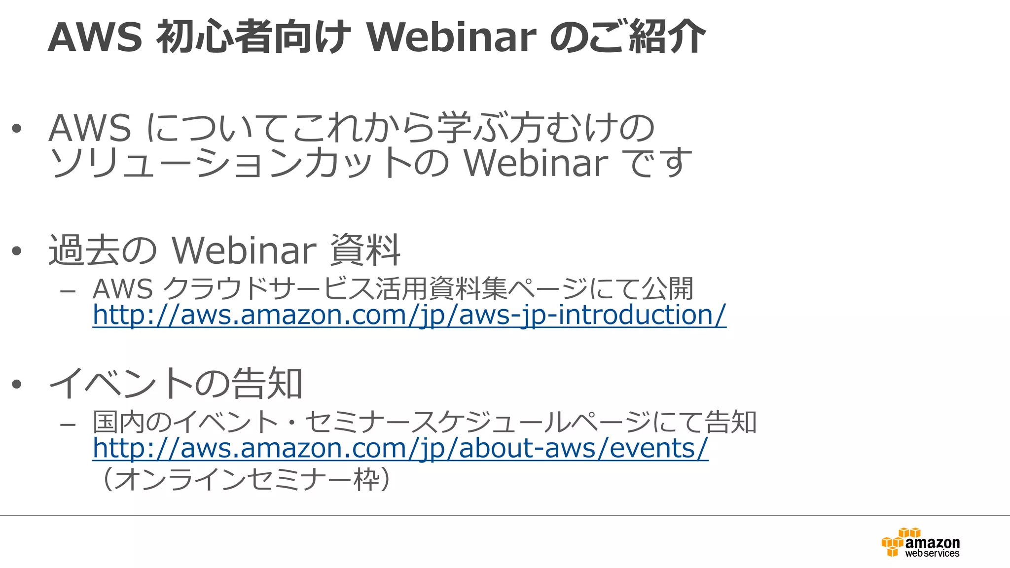 AWS 初心者向け Webinar のご紹介
• AWS についてこれから学ぶ方むけの
ソリューションカットの Webinar です
• 過去の Webinar 資料
– AWS クラウドサービス活用資料集ページにて公開
http://aws.amazon.com/jp/aws-jp-introduction/
• イベントの告知
– 国内のイベント・セミナースケジュールページにて告知
http://aws.amazon.com/jp/about-aws/events/
（オンラインセミナー枠）
 