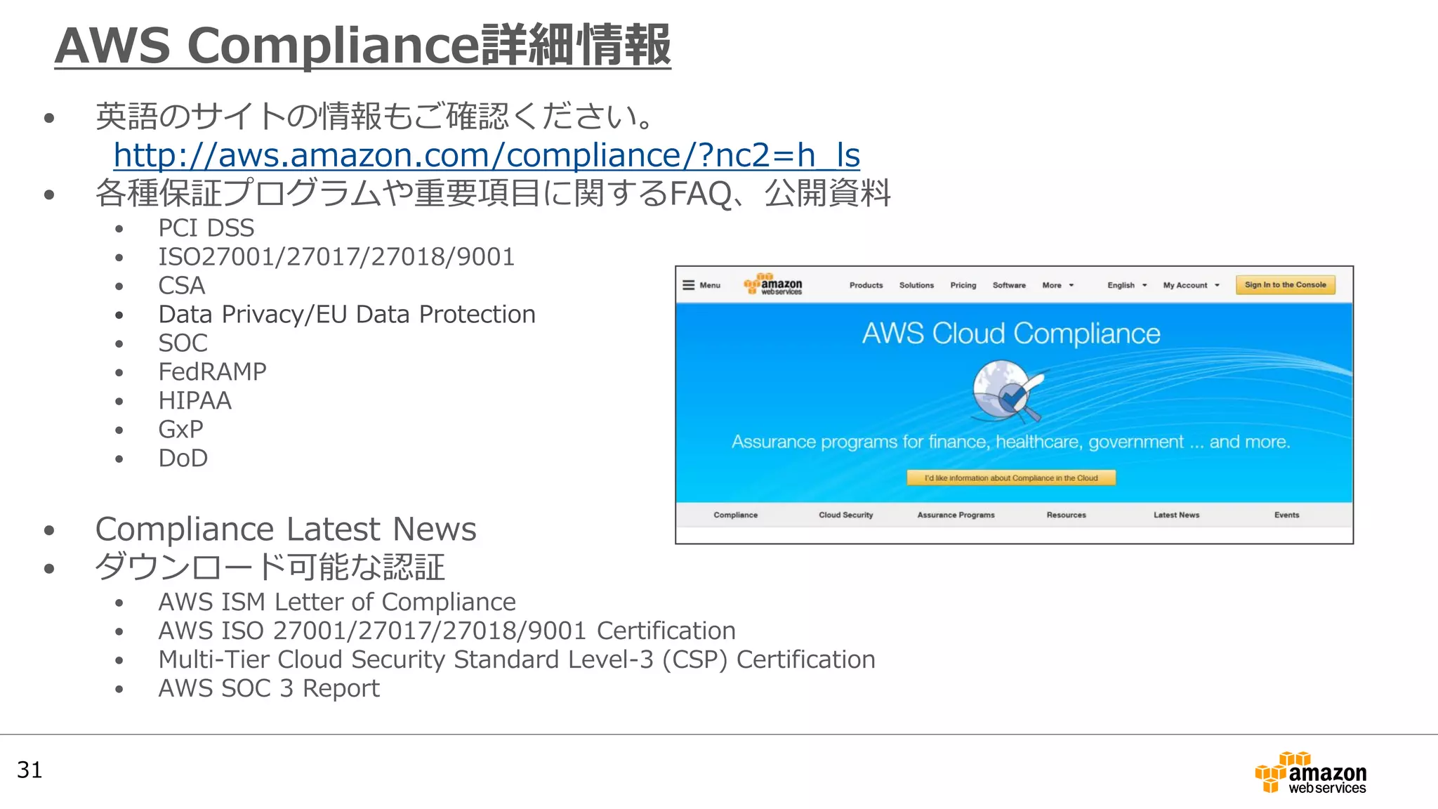 AWS Compliance詳細情報
• 英語のサイトの情報もご確認ください。
http://aws.amazon.com/compliance/?nc2=h_ls
• 各種保証プログラムや重要項目に関するFAQ、公開資料
• PCI DSS
• ISO27001/27017/27018/9001
• CSA
• Data Privacy/EU Data Protection
• SOC
• FedRAMP
• HIPAA
• GxP
• DoD
• Compliance Latest News
• ダウンロード可能な認証
• AWS ISM Letter of Compliance
• AWS ISO 27001/27017/27018/9001 Certification
• Multi-Tier Cloud Security Standard Level-3 (CSP) Certification
• AWS SOC 3 Report
31
 