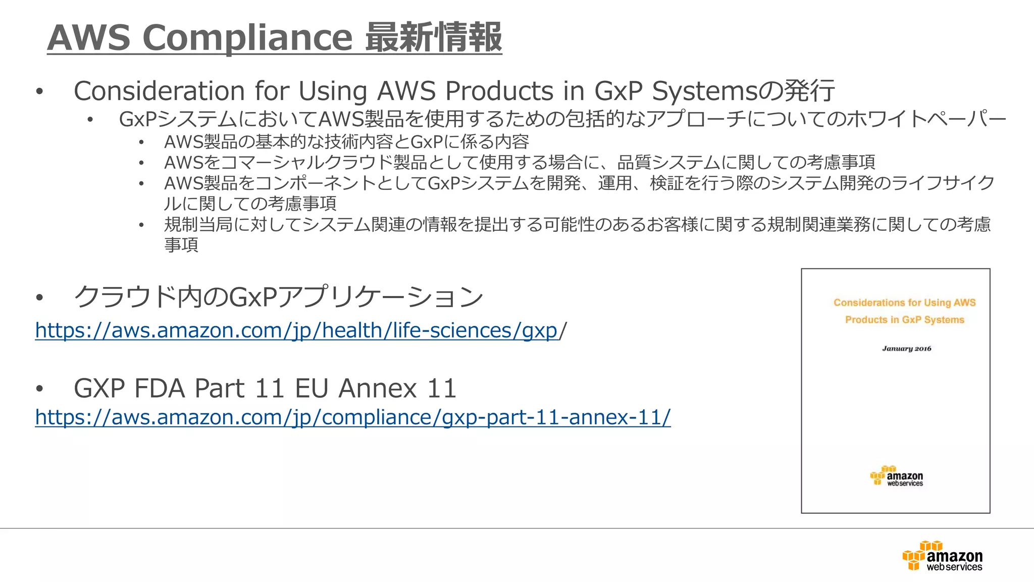 AWS Compliance 最新情報
• Consideration for Using AWS Products in GxP Systemsの発行
• GxPシステムにおいてAWS製品を使用するための包括的なアプローチについてのホワイトペーパー
• AWS製品の基本的な技術内容とGxPに係る内容
• AWSをコマーシャルクラウド製品として使用する場合に、品質システムに関しての考慮事項
• AWS製品をコンポーネントとしてGxPシステムを開発、運用、検証を行う際のシステム開発のライフサイク
ルに関しての考慮事項
• 規制当局に対してシステム関連の情報を提出する可能性のあるお客様に関する規制関連業務に関しての考慮
事項
• クラウド内のGxPアプリケーション
https://aws.amazon.com/jp/health/life-sciences/gxp/
• GXP FDA Part 11 EU Annex 11
https://aws.amazon.com/jp/compliance/gxp-part-11-annex-11/
 