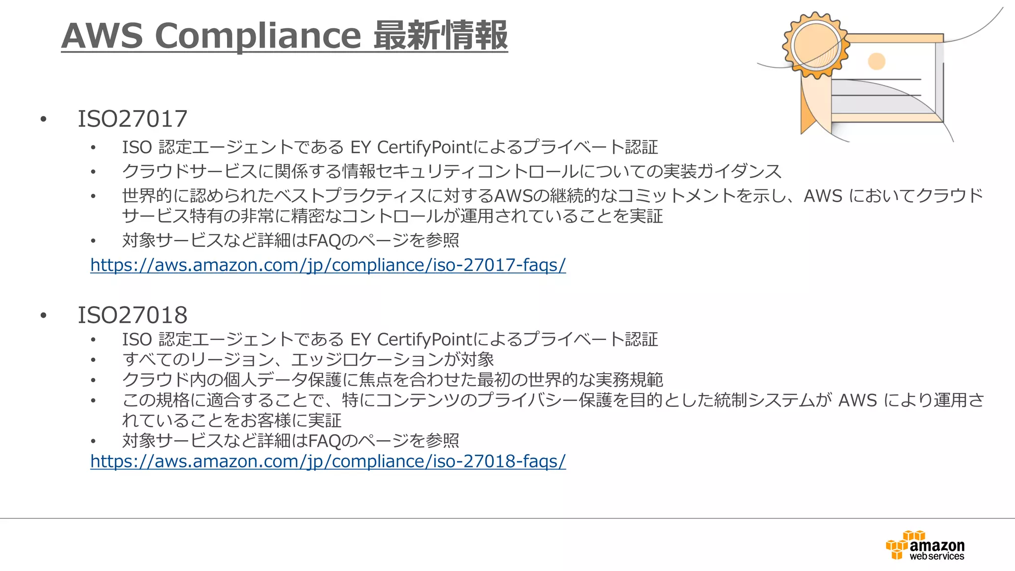 AWS Compliance 最新情報
• ISO27017
• ISO 認定エージェントである EY CertifyPointによるプライベート認証
• クラウドサービスに関係する情報セキュリティコントロールについての実装ガイダンス
• 世界的に認められたベストプラクティスに対するAWSの継続的なコミットメントを示し、AWS においてクラウド
サービス特有の非常に精密なコントロールが運用されていることを実証
• 対象サービスなど詳細はFAQのページを参照
https://aws.amazon.com/jp/compliance/iso-27017-faqs/
• ISO27018
• ISO 認定エージェントである EY CertifyPointによるプライベート認証
• すべてのリージョン、エッジロケーションが対象
• クラウド内の個人データ保護に焦点を合わせた最初の世界的な実務規範
• この規格に適合することで、特にコンテンツのプライバシー保護を目的とした統制システムが AWS により運用さ
れていることをお客様に実証
• 対象サービスなど詳細はFAQのページを参照
https://aws.amazon.com/jp/compliance/iso-27018-faqs/
 
