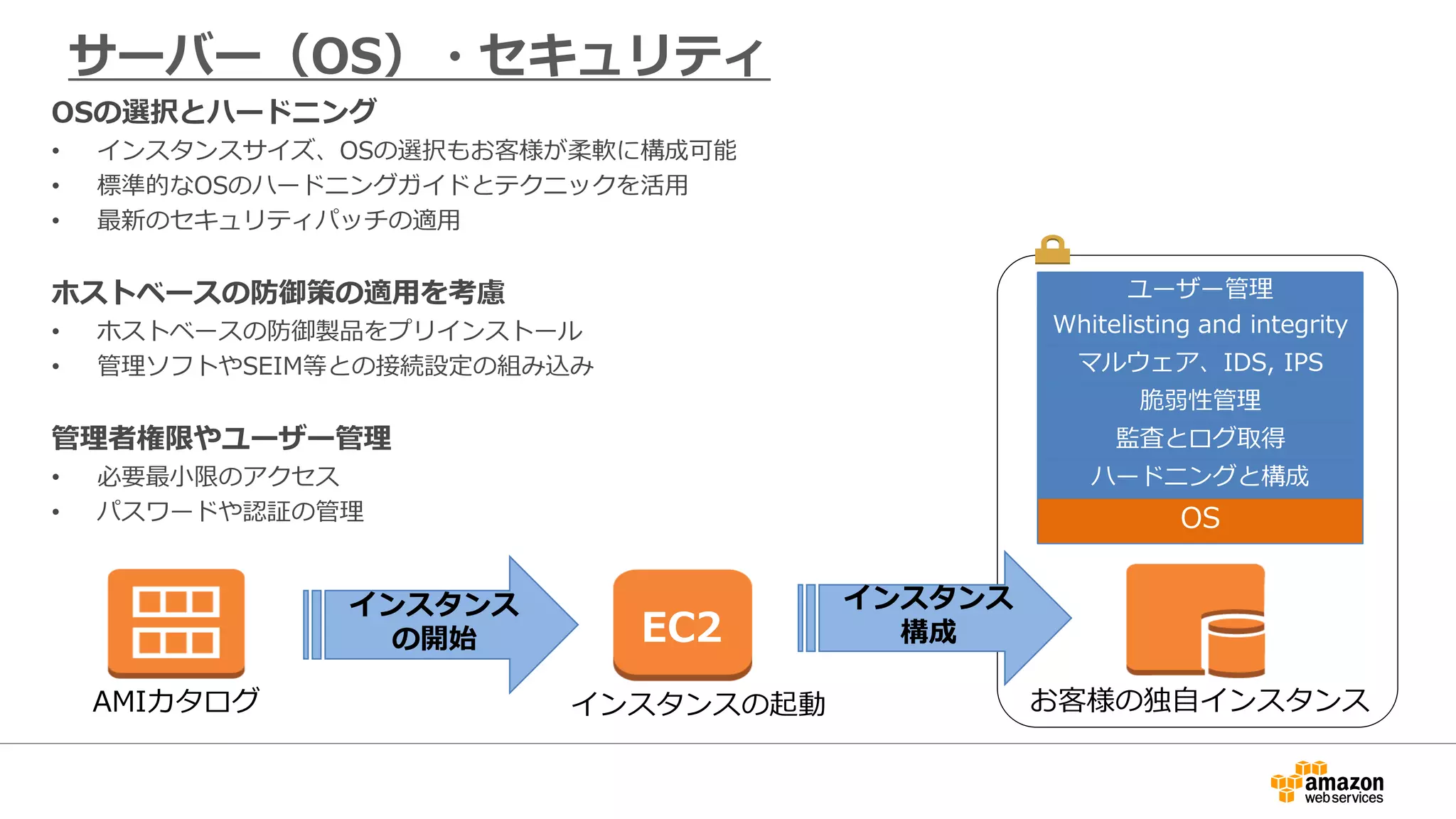 サーバー（OS）・セキュリティ
インスタンス
の開始 EC2
AMIカタログ インスタンスの起動 お客様の独自インスタンス
ハードニングと構成
監査とログ取得
脆弱性管理
マルウェア、IDS, IPS
Whitelisting and integrity
ユーザー管理
OS
インスタンス
構成
OSの選択とハードニング
• インスタンスサイズ、OSの選択もお客様が柔軟に構成可能
• 標準的なOSのハードニングガイドとテクニックを活用
• 最新のセキュリティパッチの適用
ホストベースの防御策の適用を考慮
• ホストベースの防御製品をプリインストール
• 管理ソフトやSEIM等との接続設定の組み込み
管理者権限やユーザー管理
• 必要最小限のアクセス
• パスワードや認証の管理
 
