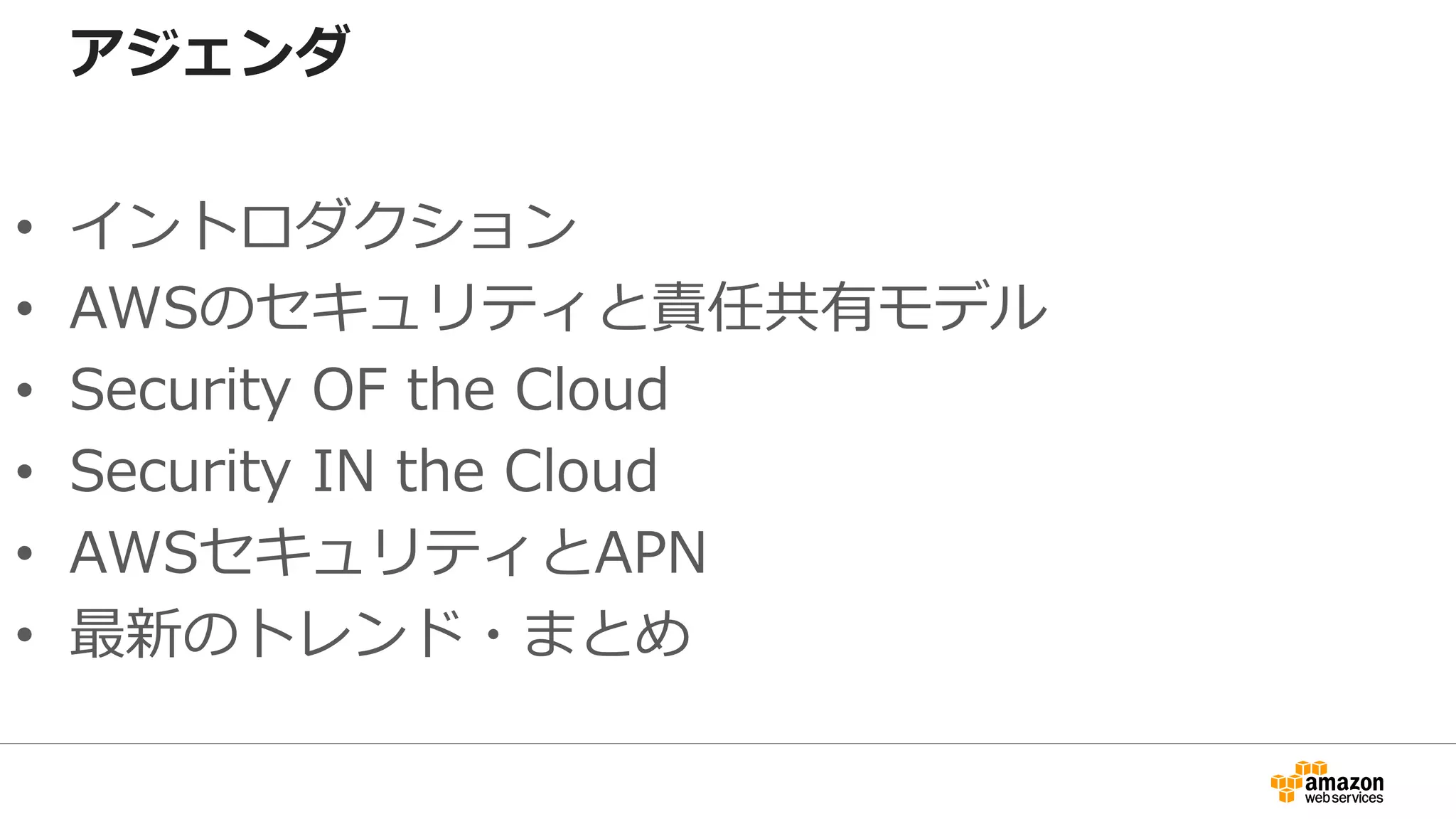 アジェンダ
• イントロダクション
• AWSのセキュリティと責任共有モデル
• Security OF the Cloud
• Security IN the Cloud
• AWSセキュリティとAPN
• 最新のトレンド・まとめ
 