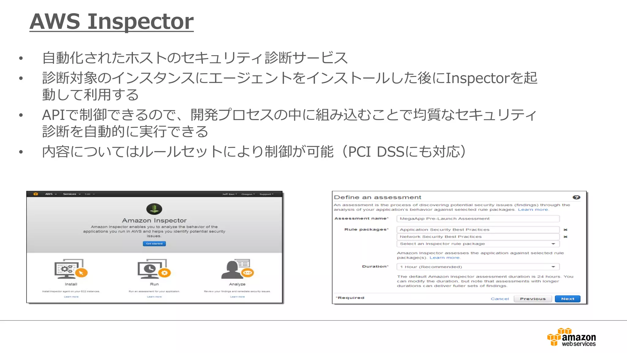 Amazon Inspector
• 自動化されたホストのセキュリティ診断サービス
• 診断対象のインスタンスにエージェントをインストールした後にInspectorを起
動して利用する
• APIで制御できるので、開発プロセスの中に組み込むことで均質なセキュリティ
診断を自動的に実行できる
• 内容についてはルールセットにより制御が可能（PCI DSSにも対応）
 
