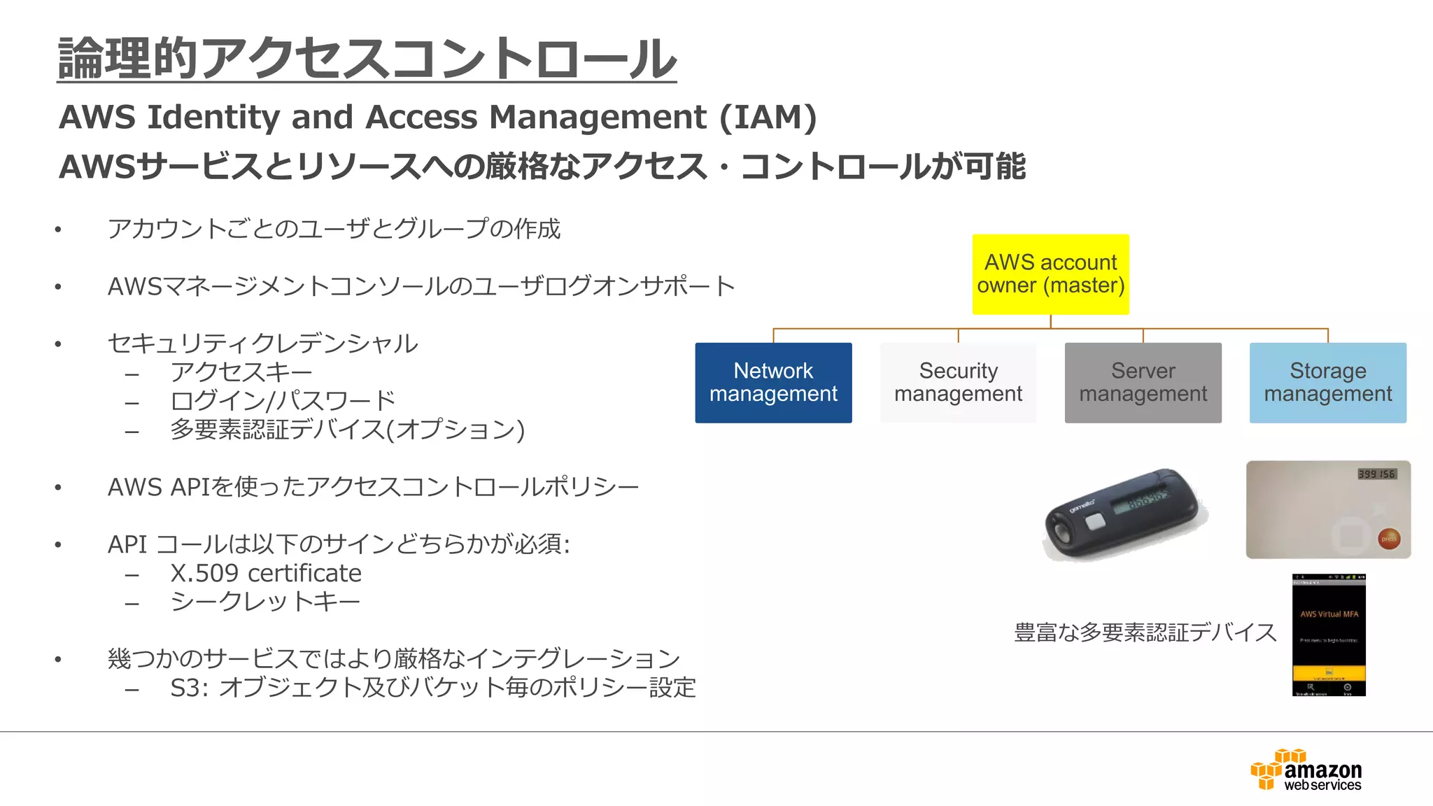 論理的アクセスコントロール
AWS Identity and Access Management (IAM)
AWSサービスとリソースへの厳格なアクセス・コントロールが可能
• アカウントごとのユーザとグループの作成
• AWSマネージメントコンソールのユーザログオンサポート
• セキュリティクレデンシャル
– アクセスキー
– ログイン/パスワード
– 多要素認証デバイス(オプション)
• AWS APIを使ったアクセスコントロールポリシー
• API コールは以下のサインどちらかが必須:
– X.509 certificate
– シークレットキー
• 幾つかのサービスではより厳格なインテグレーション
– S3: オブジェクト及びバケット毎のポリシー設定
AWS account
owner (master)
Network
management
Security
management
Server
management
Storage
management
豊富な多要素認証デバイス
 