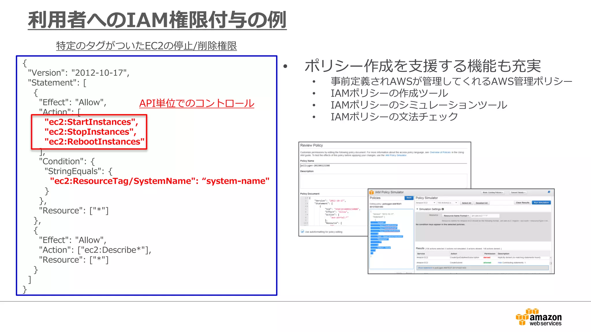 • ポリシー作成を支援する機能も充実
• 事前定義されAWSが管理してくれるAWS管理ポリシー
• IAMポリシーの作成ツール
• IAMポリシーのシミュレーションツール
• IAMポリシーの文法チェック
利用者へのIAM権限付与の例
{
"Version": "2012-10-17",
"Statement": [
{
"Effect": "Allow",
"Action": [
"ec2:StartInstances",
"ec2:StopInstances",
"ec2:RebootInstances"
],
"Condition": {
"StringEquals": {
"ec2:ResourceTag/SystemName": “system-name"
}
},
"Resource": ["*"]
},
{
"Effect": "Allow",
"Action": ["ec2:Describe*"],
"Resource": ["*"]
}
]
}
特定のタグがついたEC2の停止/削除権限
API単位でのコントロール
 