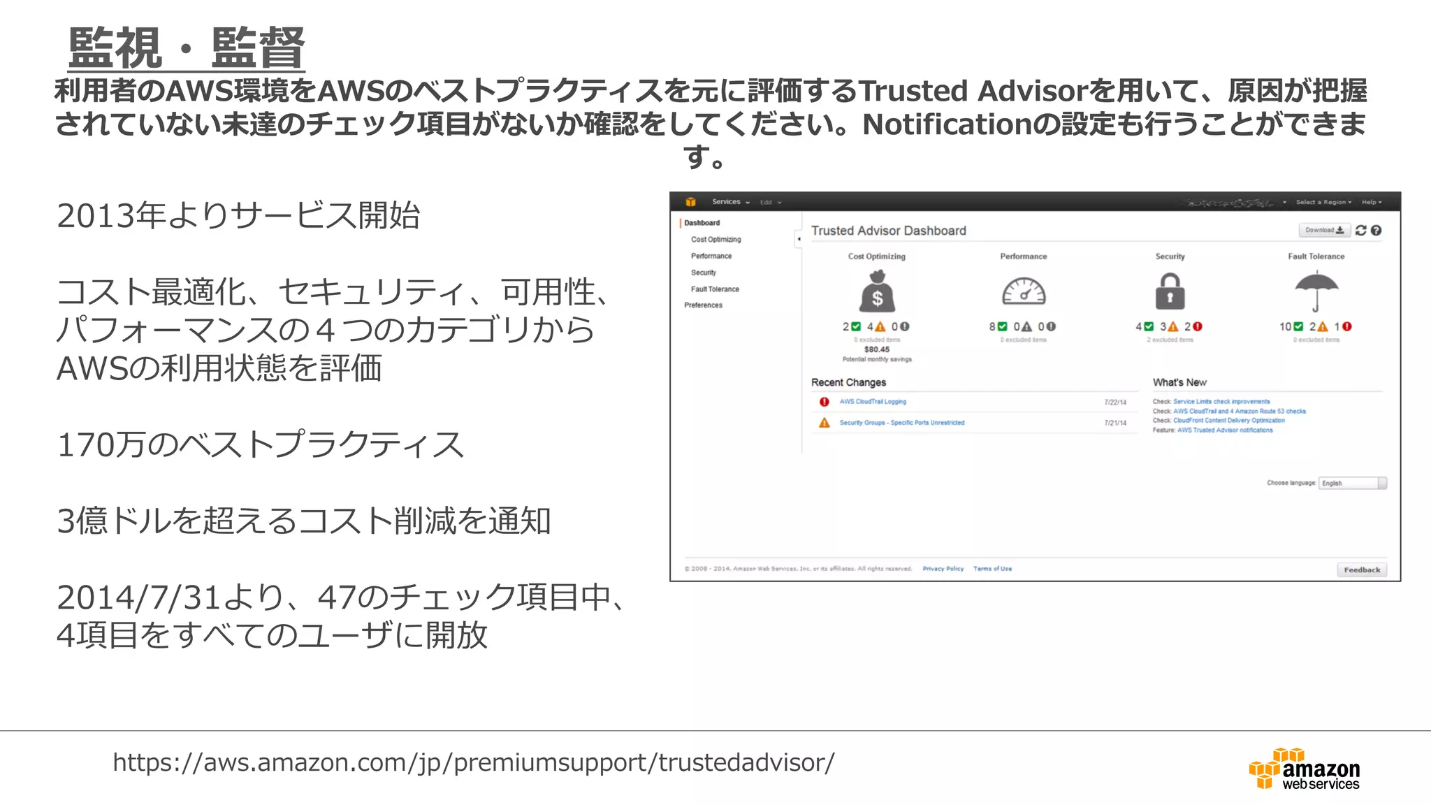 監視・監督
2013年よりサービス開始
コスト最適化、セキュリティ、可用性、
パフォーマンスの４つのカテゴリから
AWSの利用状態を評価
170万のベストプラクティス
3億ドルを超えるコスト削減を通知
2014/7/31より、47のチェック項目中、
4項目をすべてのユーザに開放
利用者のAWS環境をAWSのベストプラクティスを元に評価するTrusted Advisorを用いて、原因が把握
されていない未達のチェック項目がないか確認をしてください。Notificationの設定も行うことができま
す。
https://aws.amazon.com/jp/premiumsupport/trustedadvisor/
 