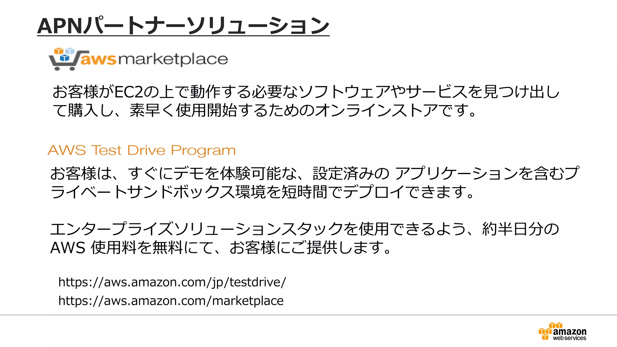 https://aws.amazon.com/marketplace
お客様がEC2の上で動作する必要なソフトウェアやサービスを見つけ出し
て購入し、素早く使用開始するためのオンラインストアです。
お客様は、すぐにデモを体験可能な、設定済みの アプリケーションを含むプ
ライベートサンドボックス環境を短時間でデプロイできます。
エンタープライズソリューションスタックを使用できるよう、約半日分の
AWS 使用料を無料にて、お客様にご提供します。
https://aws.amazon.com/jp/testdrive/
APNパートナーソリューション
 