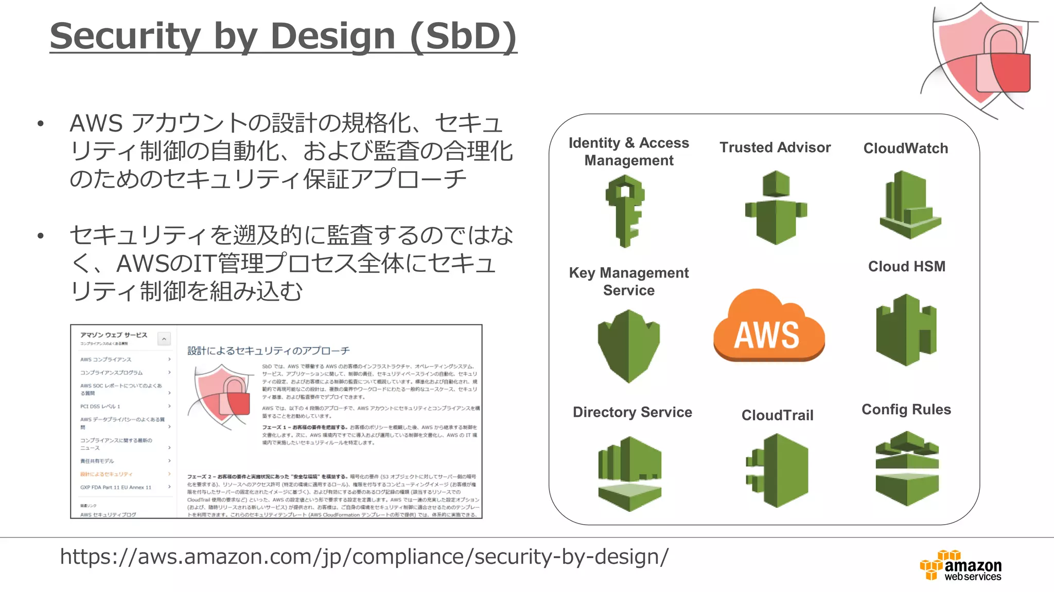Security by Design (SbD)
• AWS アカウントの設計の規格化、セキュ
リティ制御の自動化、および監査の合理化
のためのセキュリティ保証アプローチ
• セキュリティを遡及的に監査するのではな
く、AWSのIT管理プロセス全体にセキュ
リティ制御を組み込む
Identity & Access
Management
CloudTrail
CloudWatch
Config Rules
Trusted Advisor
Cloud HSMKey Management
Service
Directory Service
https://aws.amazon.com/jp/compliance/security-by-design/
 