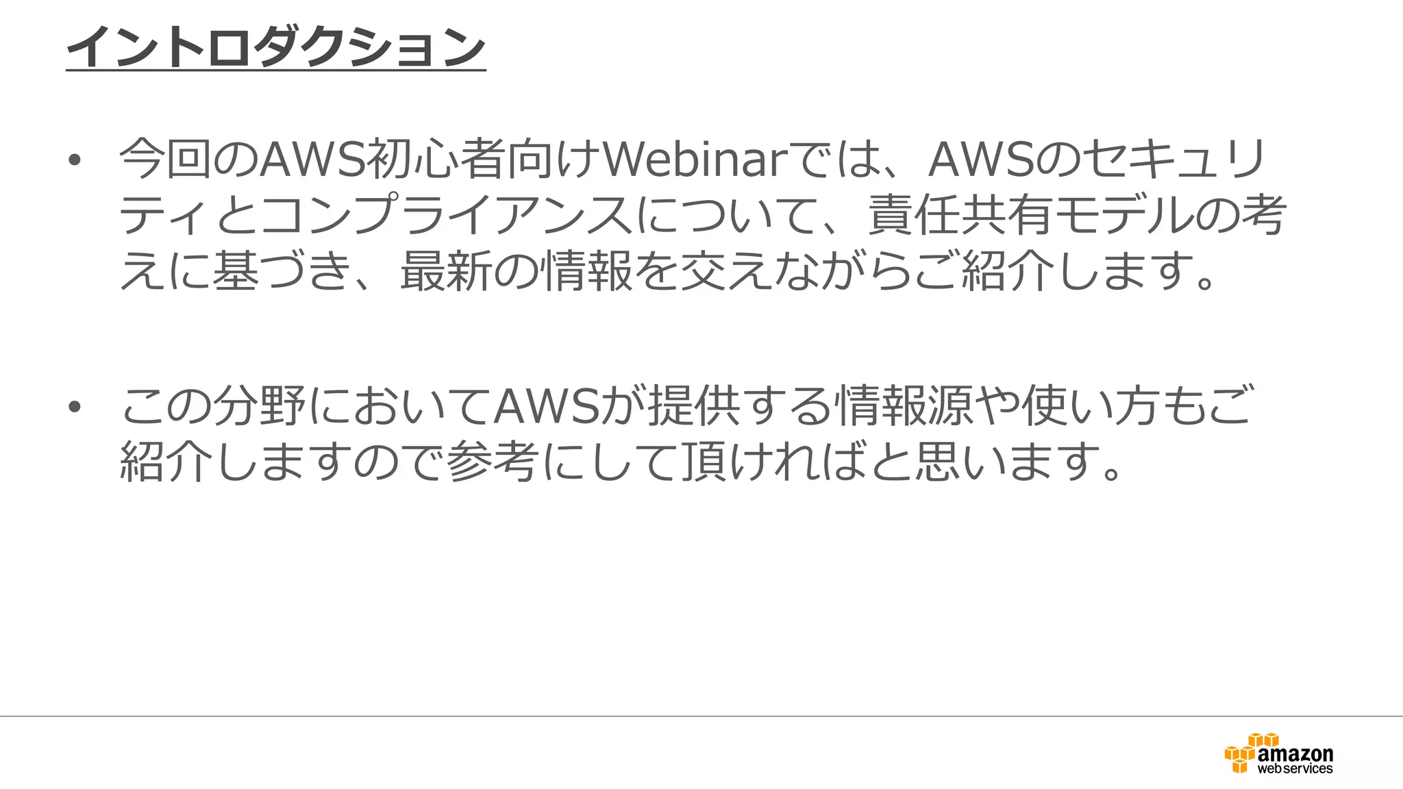 イントロダクション
• 今回のAWS初心者向けWebinarでは、AWSのセキュリ
ティとコンプライアンスについて、責任共有モデルの考
えに基づき、最新の情報を交えながらご紹介します。
• この分野においてAWSが提供する情報源や使い方もご
紹介しますので参考にして頂ければと思います。
 