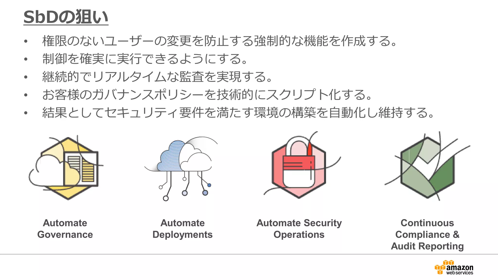 SbDの狙い
• 権限のないユーザーの変更を防止する強制的な機能を作成する。
• 制御を確実に実行できるようにする。
• 継続的でリアルタイムな監査を実現する。
• お客様のガバナンスポリシーを技術的にスクリプト化する。
• 結果としてセキュリティ要件を満たす環境の構築を自動化し維持する。
Automate
Governance
Automate
Deployments
Automate Security
Operations
Continuous
Compliance &
Audit Reporting
 