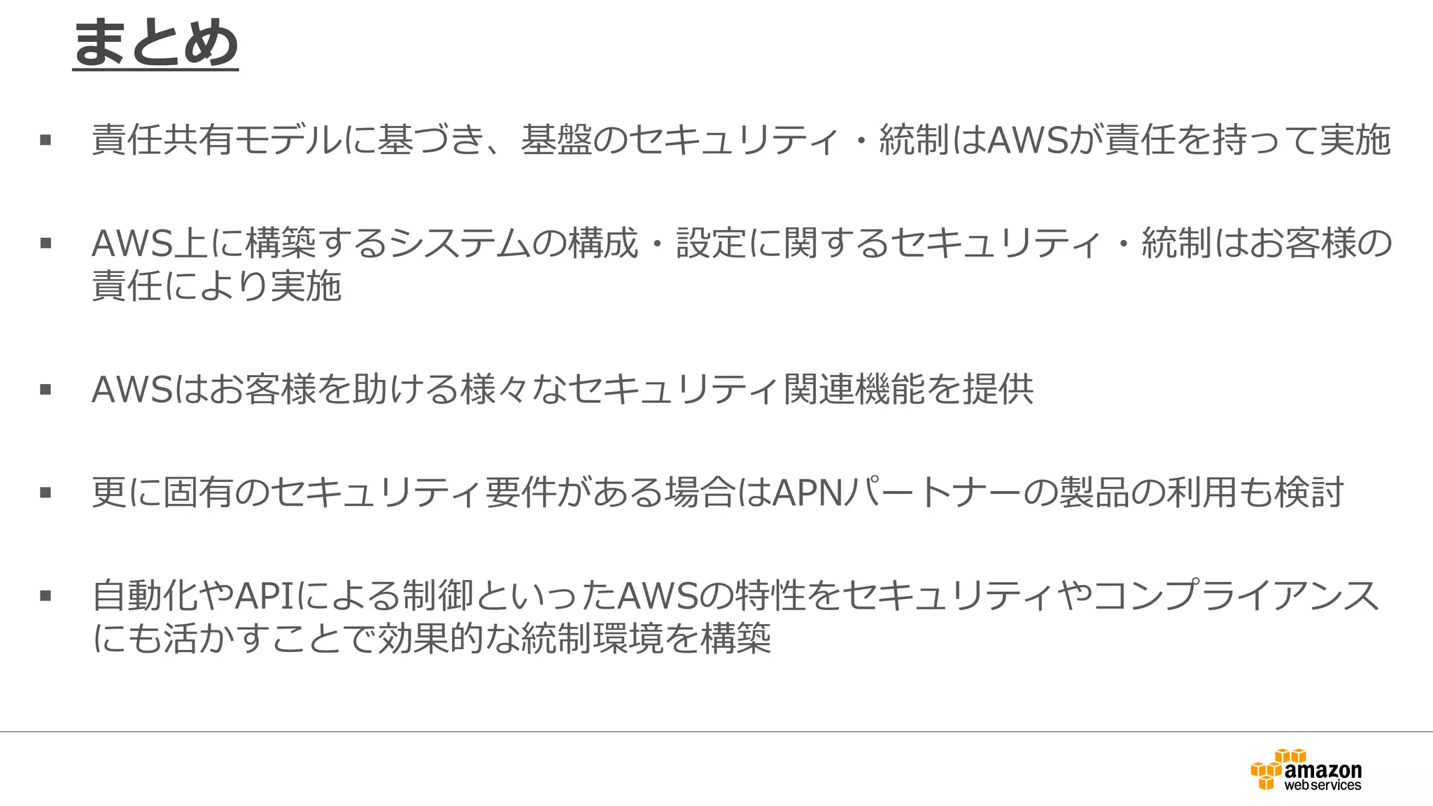 まとめ
 責任共有モデルに基づき、基盤のセキュリティ・統制はAWSが責任を持って実施
 AWS上に構築するシステムの構成・設定に関するセキュリティ・統制はお客様の
責任により実施
 AWSはお客様を助ける様々なセキュリティ関連機能を提供
 更に固有のセキュリティ要件がある場合はAPNパートナーの製品の利用も検討
 自動化やAPIによる制御といったAWSの特性をセキュリティやコンプライアンス
にも活かすことで効果的な統制環境を構築
 