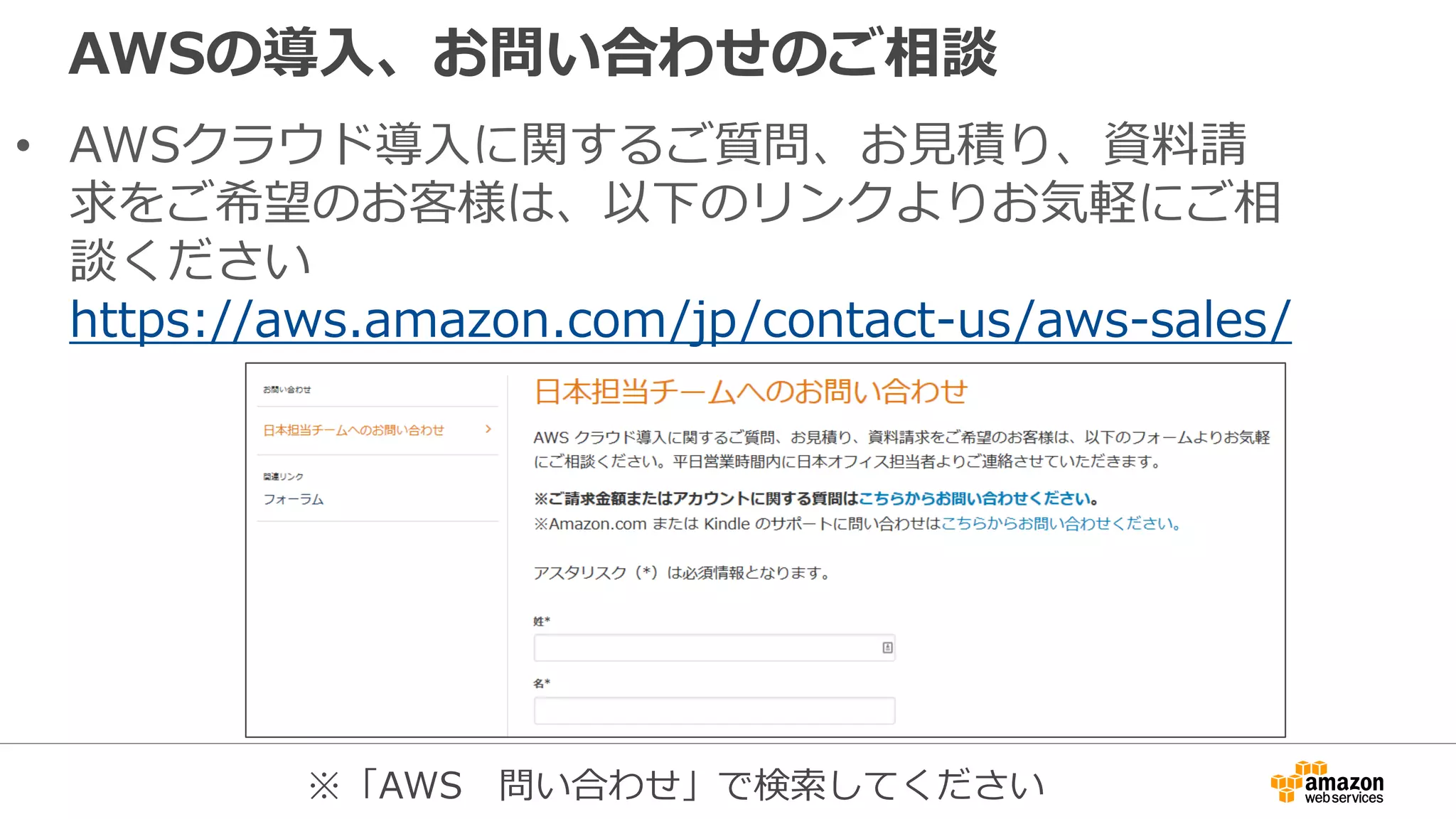 AWSの導入、お問い合わせのご相談
• AWSクラウド導入に関するご質問、お見積り、資料請
求をご希望のお客様は、以下のリンクよりお気軽にご相
談ください
https://aws.amazon.com/jp/contact-us/aws-sales/
※「AWS 問い合わせ」で検索してください
 