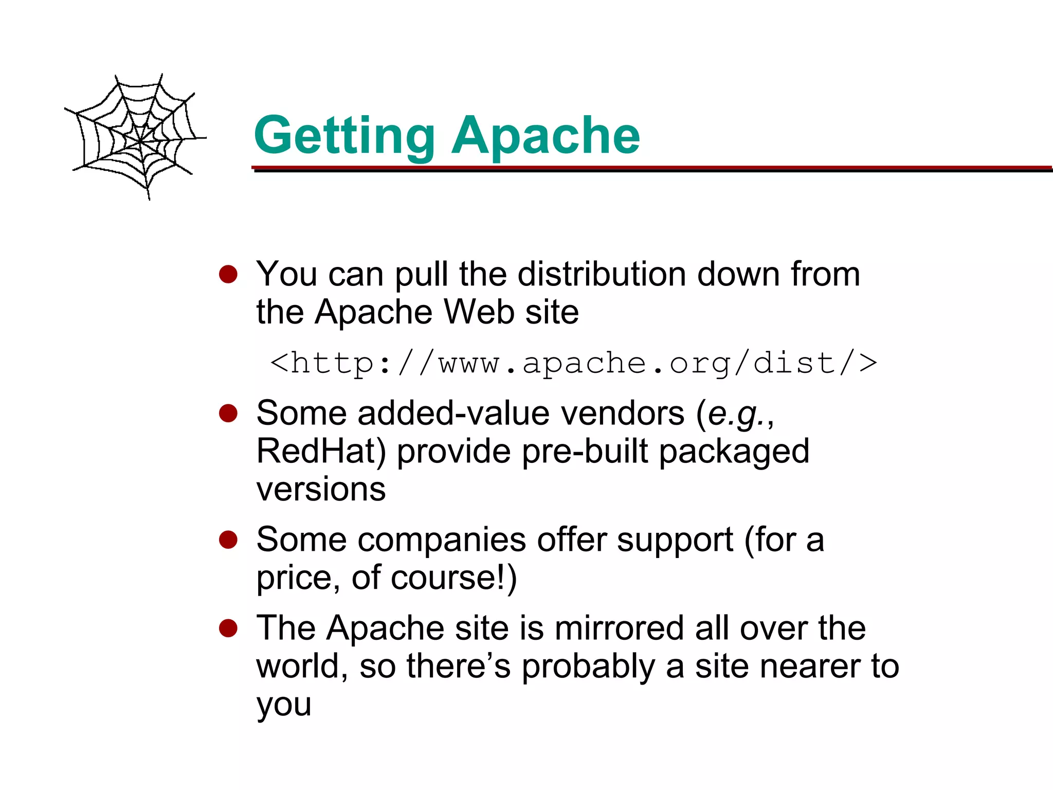Slide 13Prepared 3/15/2016
Getting Apache
 You can pull the distribution down from
the Apache Web site
<http://www.apache.org/dist/>
 Some added-value vendors (e.g.,
RedHat) provide pre-built packaged
versions
 Some companies offer support (for a
price, of course!)
 The Apache site is mirrored all over the
world, so there’s probably a site nearer to
you
 