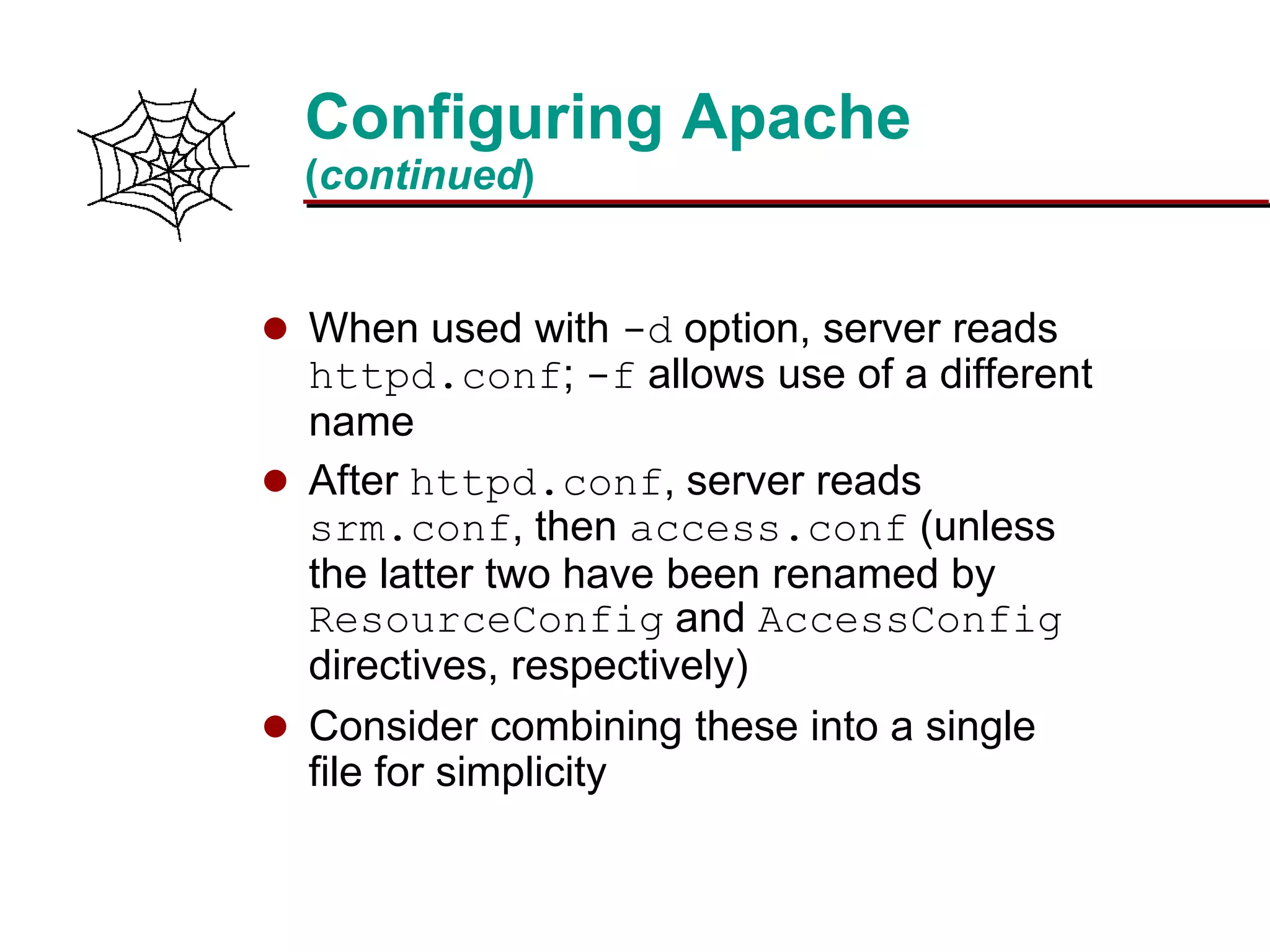 Slide 15Prepared 3/15/2016
Configuring Apache
(continued)
 When used with -d option, server reads
httpd.conf; -f allows use of a different
name
 After httpd.conf, server reads
srm.conf, then access.conf (unless
the latter two have been renamed by
ResourceConfig and AccessConfig
directives, respectively)
 Consider combining these into a single
file for simplicity
 