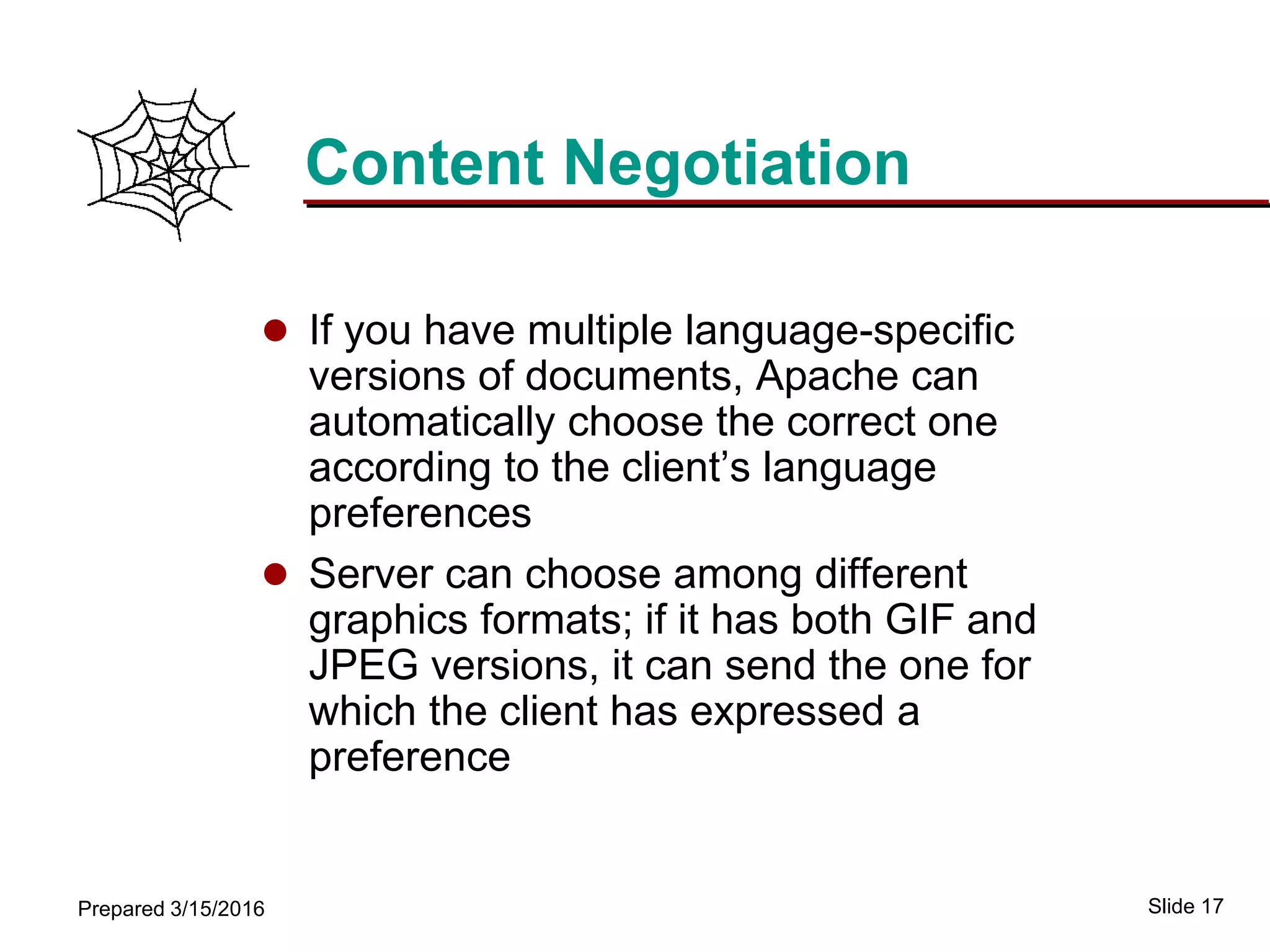 Slide 17Prepared 3/15/2016
Content Negotiation
 If you have multiple language-specific
versions of documents, Apache can
automatically choose the correct one
according to the client’s language
preferences
 Server can choose among different
graphics formats; if it has both GIF and
JPEG versions, it can send the one for
which the client has expressed a
preference
 