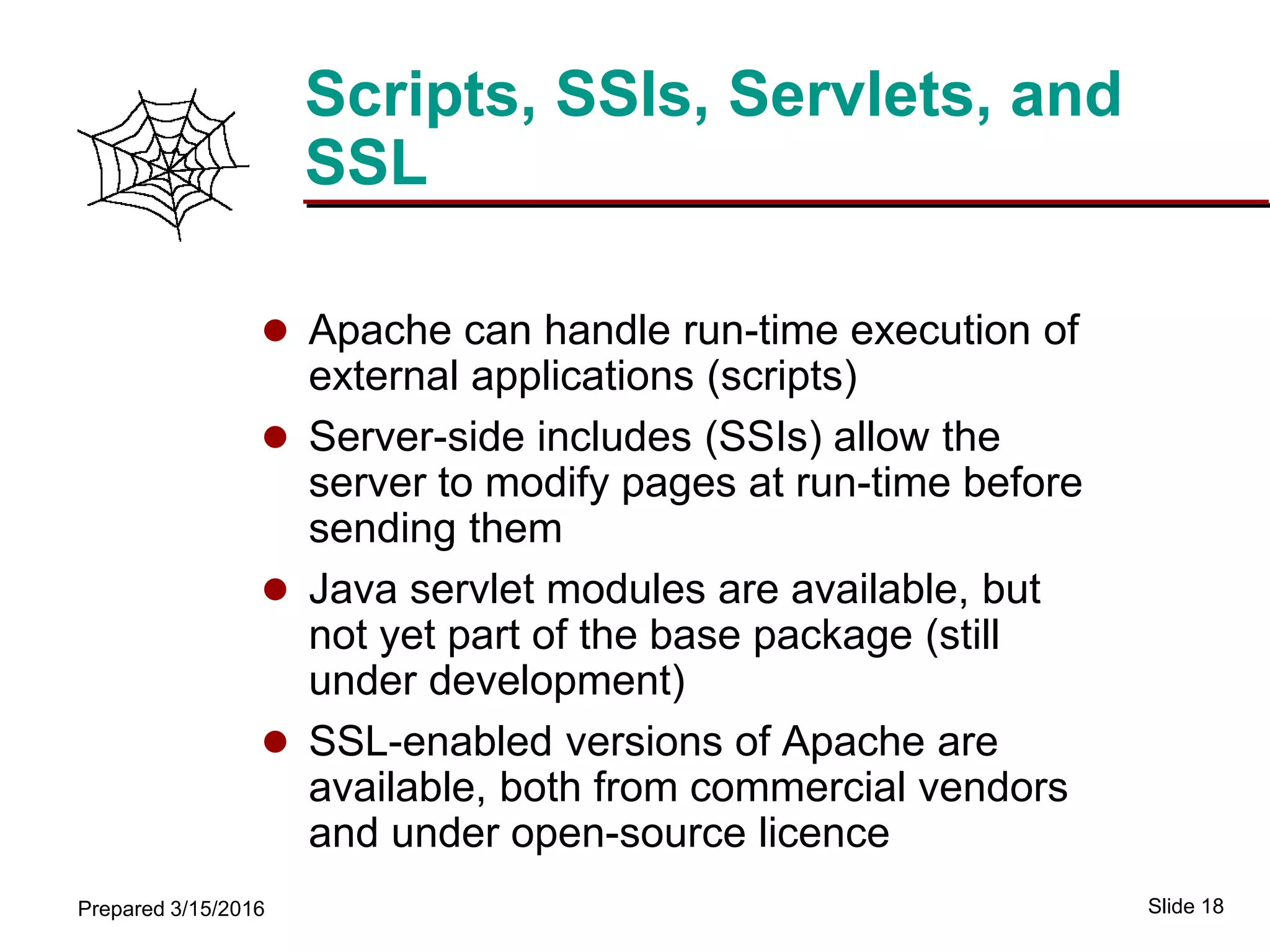 Slide 18Prepared 3/15/2016
Scripts, SSIs, Servlets, and
SSL
 Apache can handle run-time execution of
external applications (scripts)
 Server-side includes (SSIs) allow the
server to modify pages at run-time before
sending them
 Java servlet modules are available, but
not yet part of the base package (still
under development)
 SSL-enabled versions of Apache are
available, both from commercial vendors
and under open-source licence
 