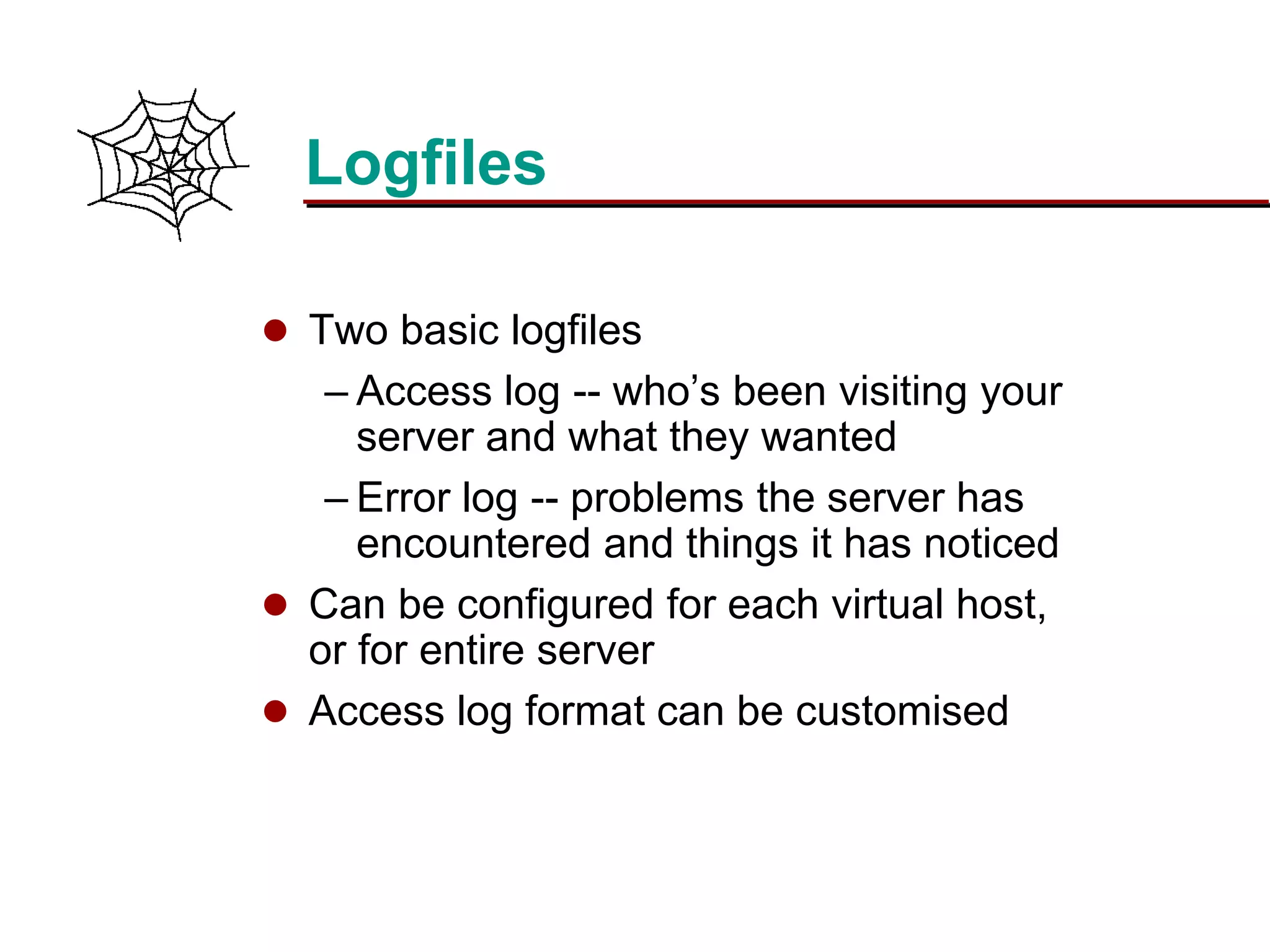 Slide 19Prepared 3/15/2016
Logfiles
 Two basic logfiles
– Access log -- who’s been visiting your
server and what they wanted
– Error log -- problems the server has
encountered and things it has noticed
 Can be configured for each virtual host,
or for entire server
 Access log format can be customised
 