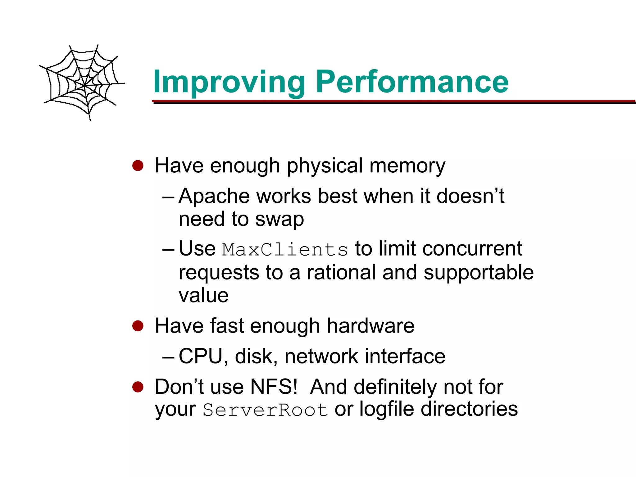 Slide 20Prepared 3/15/2016
Improving Performance
 Have enough physical memory
– Apache works best when it doesn’t
need to swap
– Use MaxClients to limit concurrent
requests to a rational and supportable
value
 Have fast enough hardware
– CPU, disk, network interface
 Don’t use NFS! And definitely not for
your ServerRoot or logfile directories
 