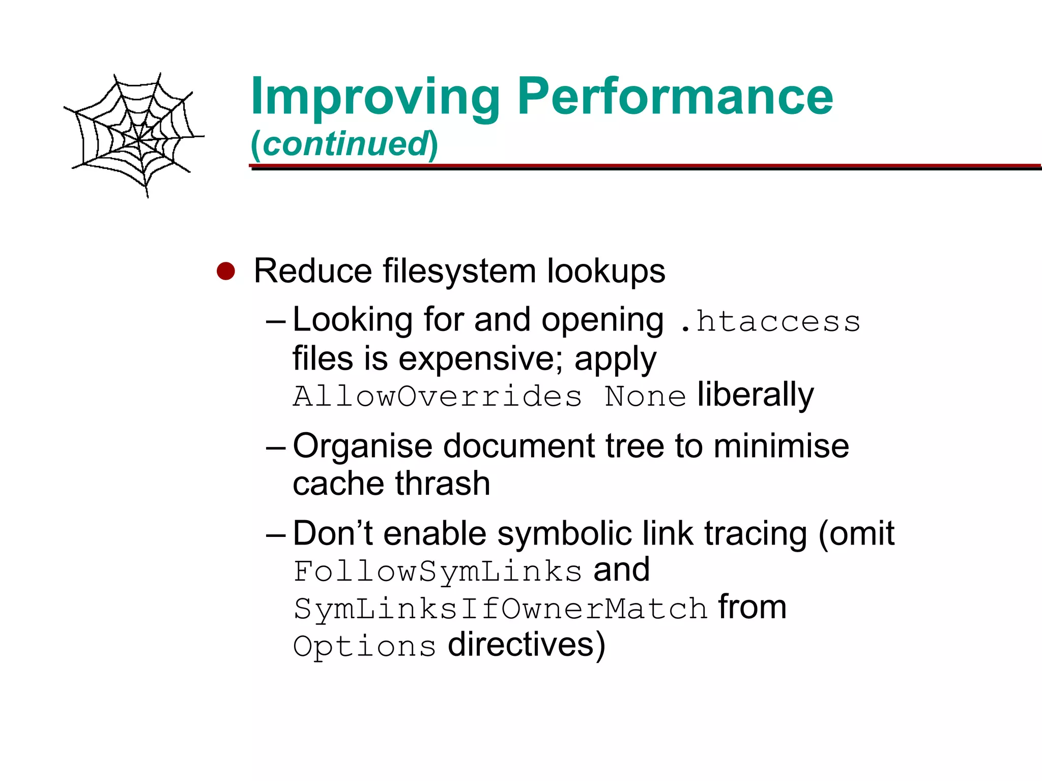 Slide 21Prepared 3/15/2016
Improving Performance
(continued)
 Reduce filesystem lookups
– Looking for and opening .htaccess
files is expensive; apply
AllowOverrides None liberally
– Organise document tree to minimise
cache thrash
– Don’t enable symbolic link tracing (omit
FollowSymLinks and
SymLinksIfOwnerMatch from
Options directives)
 