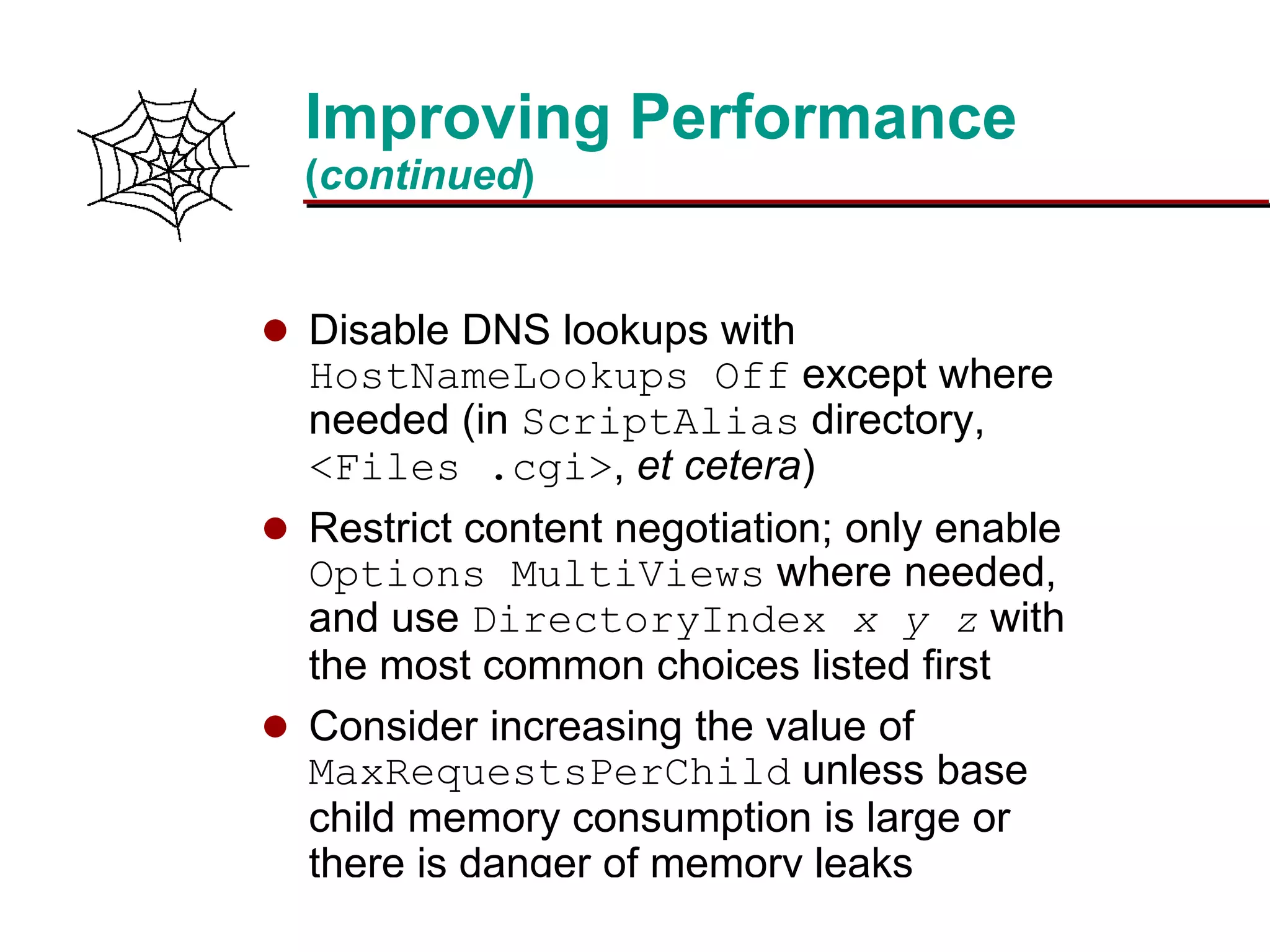 Slide 22Prepared 3/15/2016
Improving Performance
(continued)
 Disable DNS lookups with
HostNameLookups Off except where
needed (in ScriptAlias directory,
<Files .cgi>, et cetera)
 Restrict content negotiation; only enable
Options MultiViews where needed,
and use DirectoryIndex x y z with
the most common choices listed first
 Consider increasing the value of
MaxRequestsPerChild unless base
child memory consumption is large or
there is danger of memory leaks
 