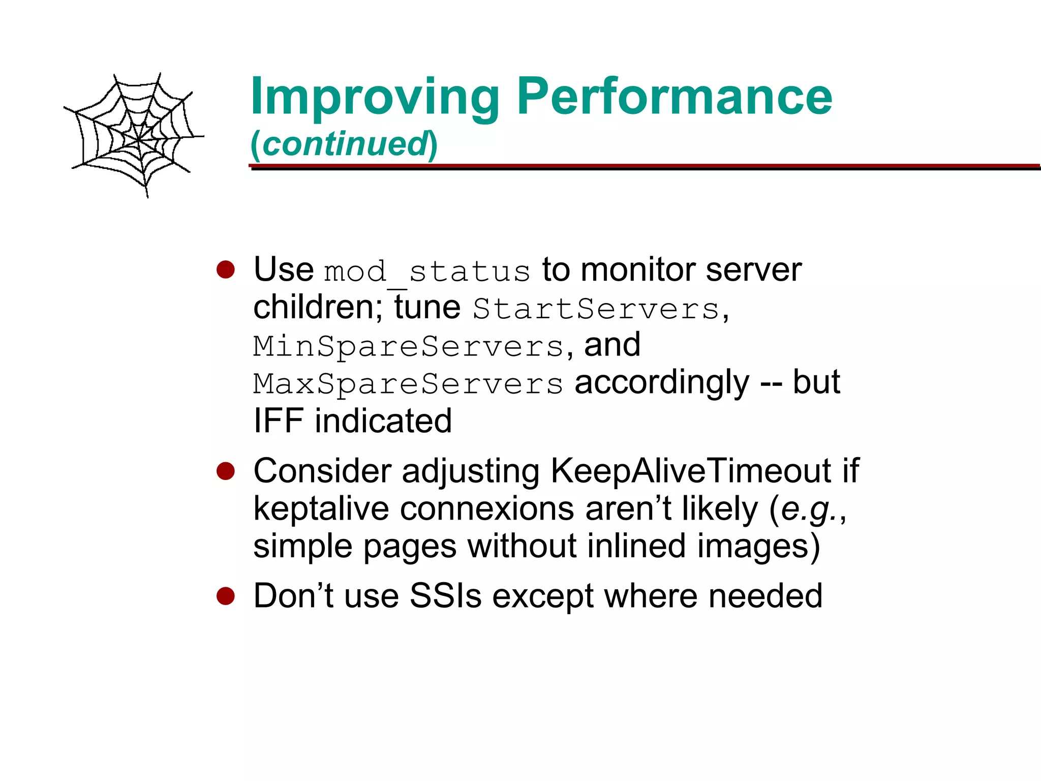 Slide 23Prepared 3/15/2016
Improving Performance
(continued)
 Use mod_status to monitor server
children; tune StartServers,
MinSpareServers, and
MaxSpareServers accordingly -- but
IFF indicated
 Consider adjusting KeepAliveTimeout if
keptalive connexions aren’t likely (e.g.,
simple pages without inlined images)
 Don’t use SSIs except where needed
 