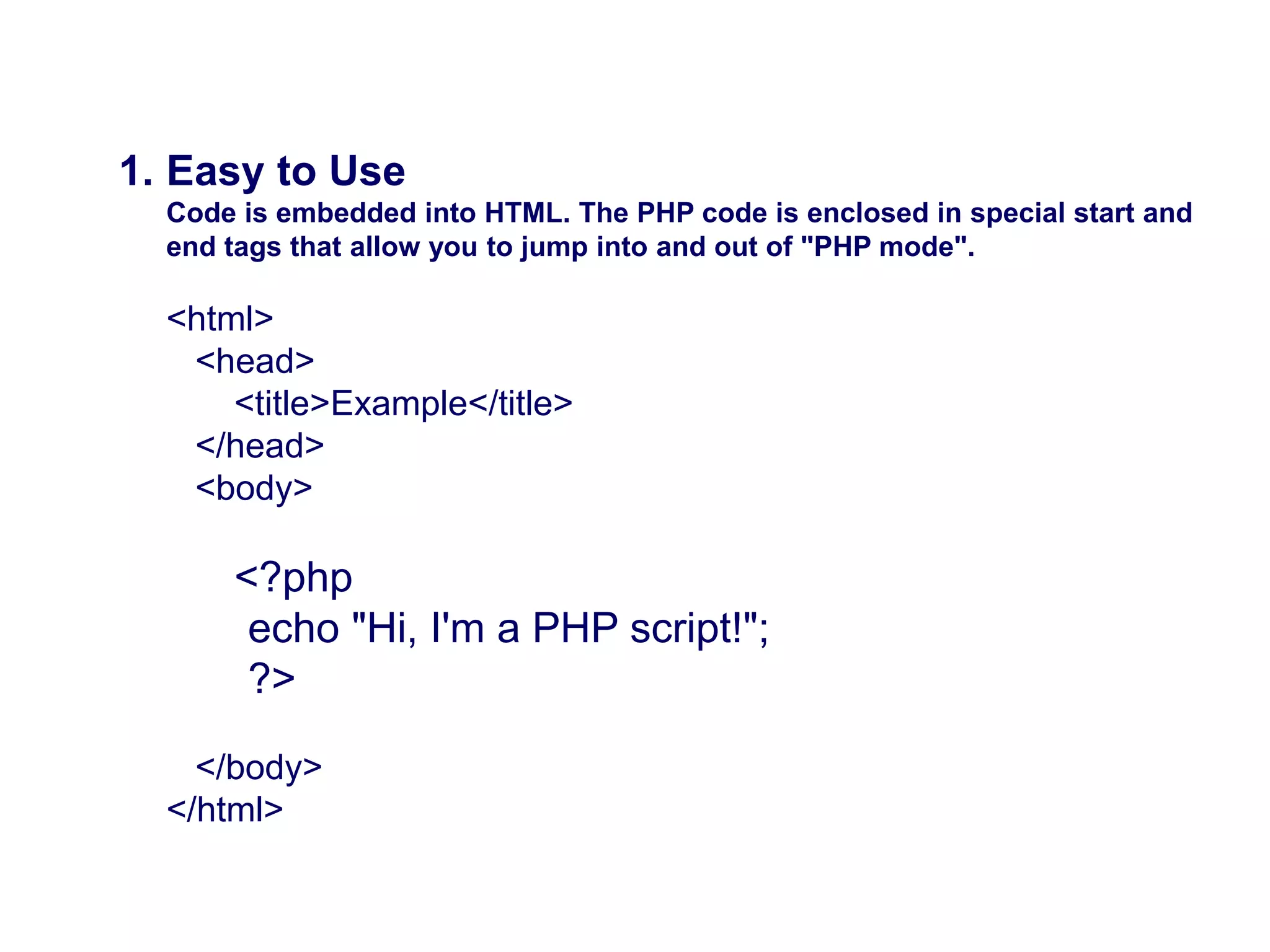 Why is PHP used?
1. Easy to Use
Code is embedded into HTML. The PHP code is enclosed in special start and
end tags that allow you to jump into and out of "PHP mode".
<html>
<head>
<title>Example</title>
</head>
<body>
<?php
echo "Hi, I'm a PHP script!";
?>
</body>
</html>
 