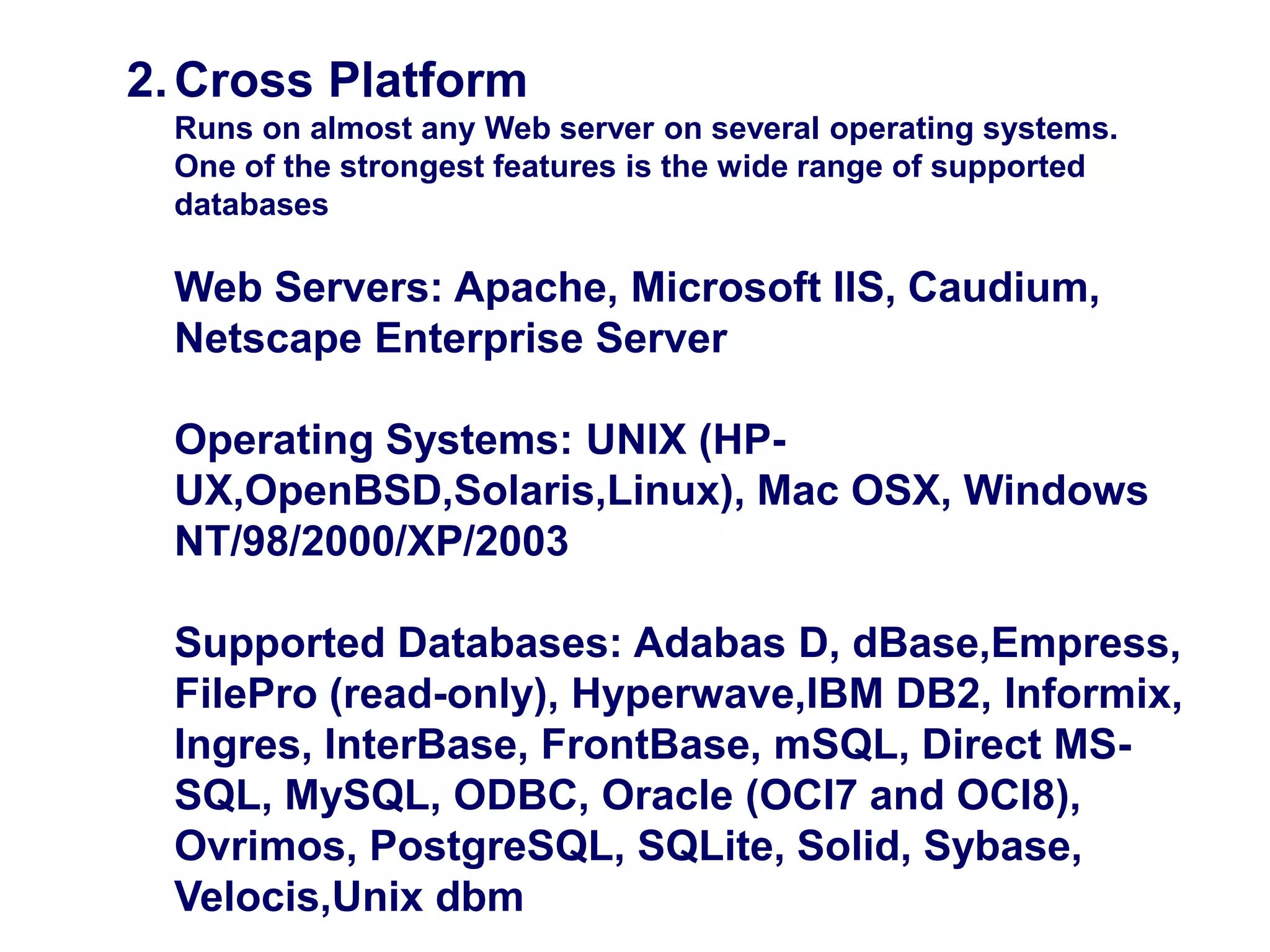 Why is PHP used?2.Cross Platform
Runs on almost any Web server on several operating systems.
One of the strongest features is the wide range of supported
databases
Web Servers: Apache, Microsoft IIS, Caudium,
Netscape Enterprise Server
Operating Systems: UNIX (HP-
UX,OpenBSD,Solaris,Linux), Mac OSX, Windows
NT/98/2000/XP/2003
Supported Databases: Adabas D, dBase,Empress,
FilePro (read-only), Hyperwave,IBM DB2, Informix,
Ingres, InterBase, FrontBase, mSQL, Direct MS-
SQL, MySQL, ODBC, Oracle (OCI7 and OCI8),
Ovrimos, PostgreSQL, SQLite, Solid, Sybase,
Velocis,Unix dbm
 