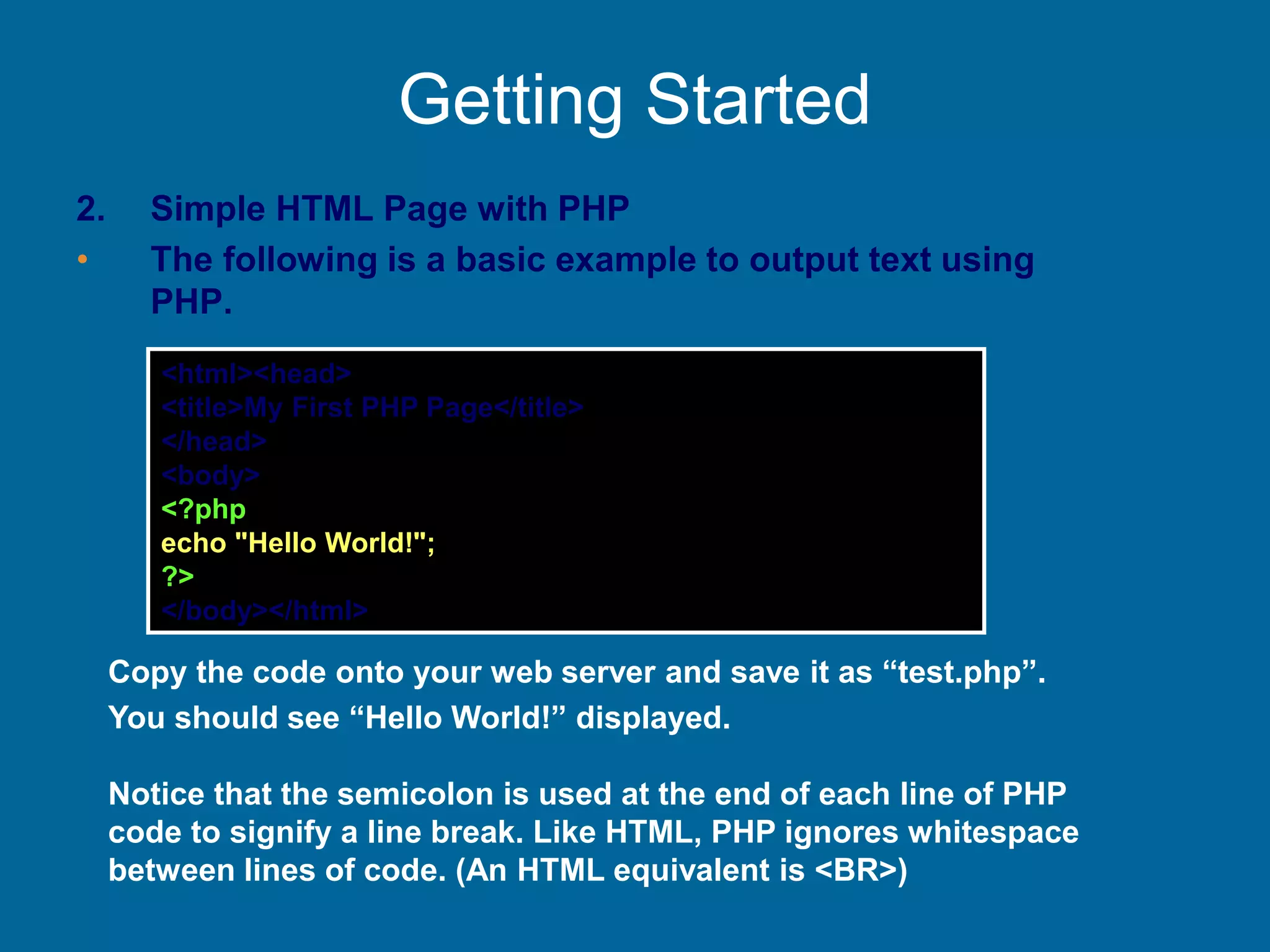 Getting Started
2. Simple HTML Page with PHP
• The following is a basic example to output text using
PHP.
<html><head>
<title>My First PHP Page</title>
</head>
<body>
<?php
echo "Hello World!";
?>
</body></html>
Copy the code onto your web server and save it as “test.php”.
You should see “Hello World!” displayed.
Notice that the semicolon is used at the end of each line of PHP
code to signify a line break. Like HTML, PHP ignores whitespace
between lines of code. (An HTML equivalent is <BR>)
 