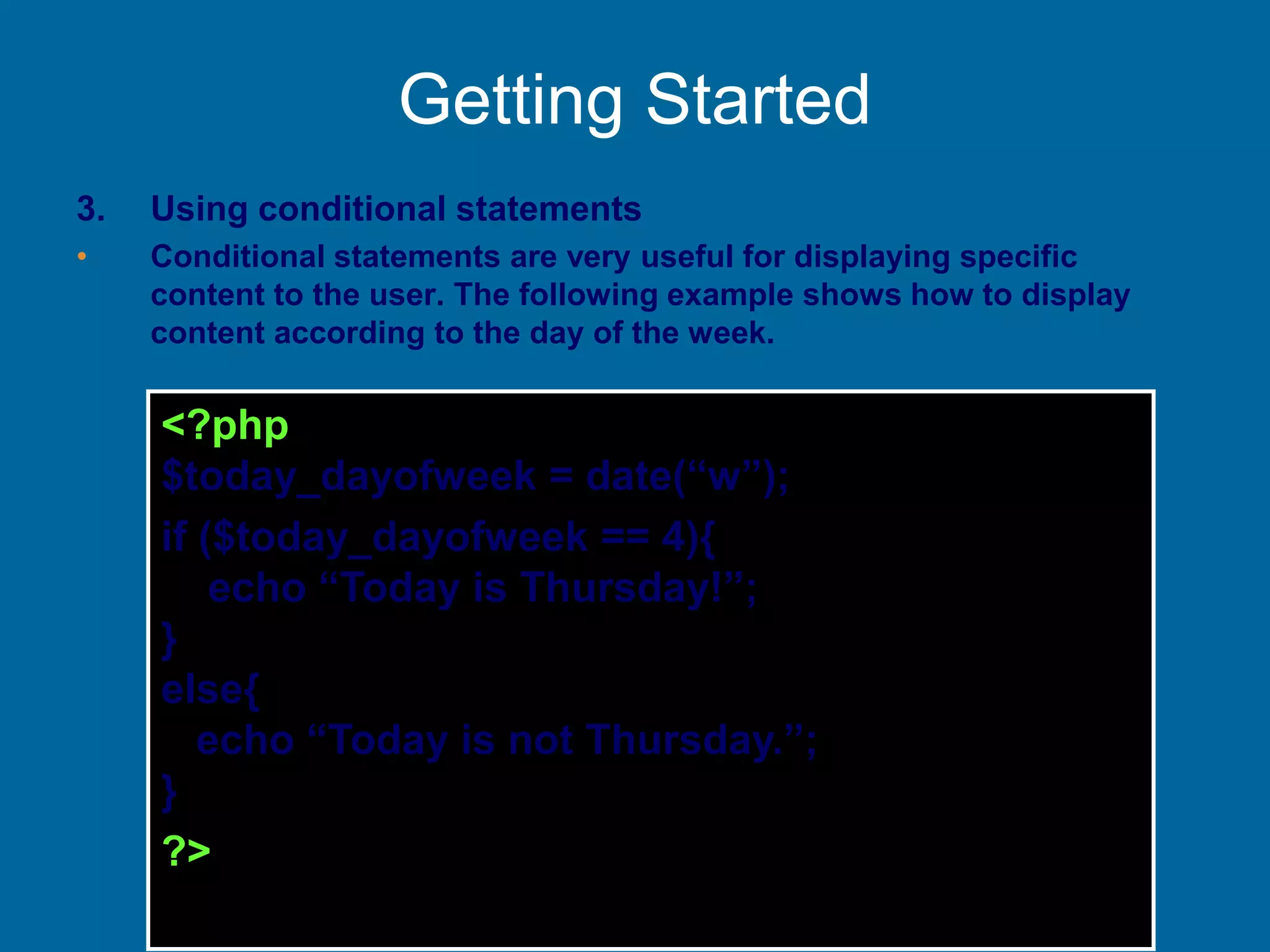 Getting Started
3. Using conditional statements
• Conditional statements are very useful for displaying specific
content to the user. The following example shows how to display
content according to the day of the week.
<?php
$today_dayofweek = date(“w”);
if ($today_dayofweek == 4){
echo “Today is Thursday!”;
}
else{
echo “Today is not Thursday.”;
}
?>
 