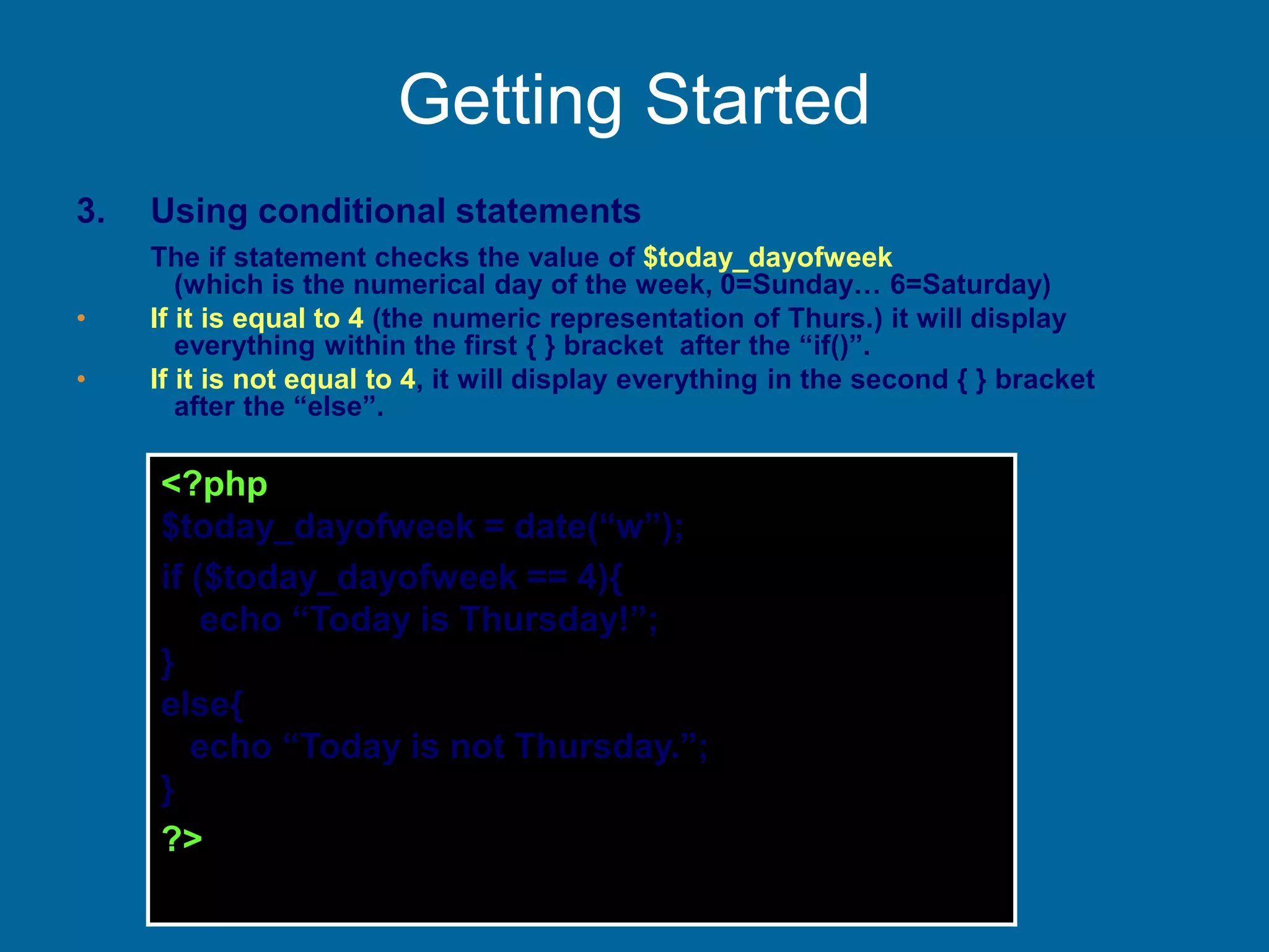 Getting Started
3. Using conditional statements
The if statement checks the value of $today_dayofweek
(which is the numerical day of the week, 0=Sunday… 6=Saturday)
• If it is equal to 4 (the numeric representation of Thurs.) it will display
everything within the first { } bracket after the “if()”.
• If it is not equal to 4, it will display everything in the second { } bracket
after the “else”.
<?php
$today_dayofweek = date(“w”);
if ($today_dayofweek == 4){
echo “Today is Thursday!”;
}
else{
echo “Today is not Thursday.”;
}
?>
 