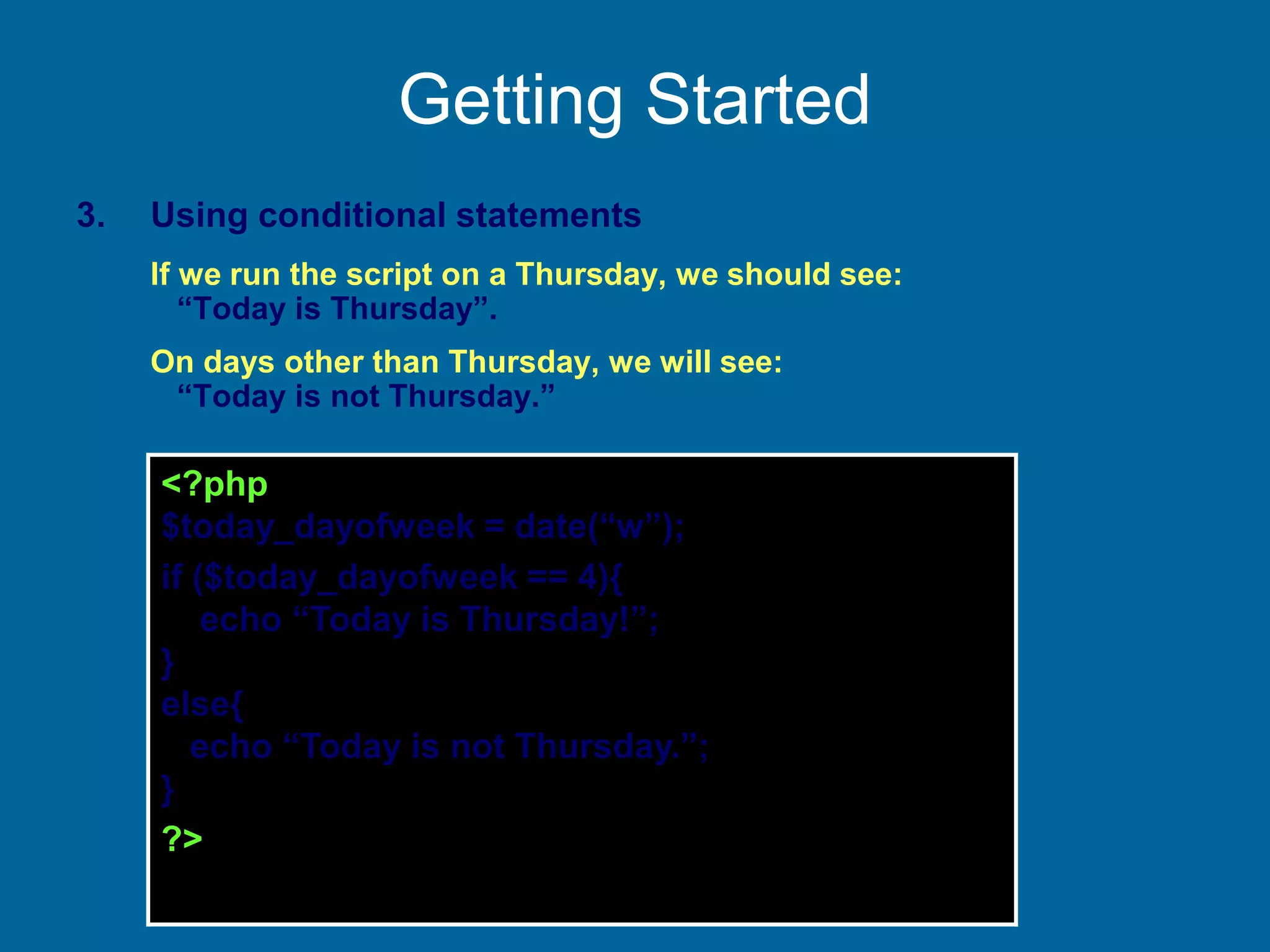 Getting Started
3. Using conditional statements
If we run the script on a Thursday, we should see:
“Today is Thursday”.
On days other than Thursday, we will see:
“Today is not Thursday.”
<?php
$today_dayofweek = date(“w”);
if ($today_dayofweek == 4){
echo “Today is Thursday!”;
}
else{
echo “Today is not Thursday.”;
}
?>
 