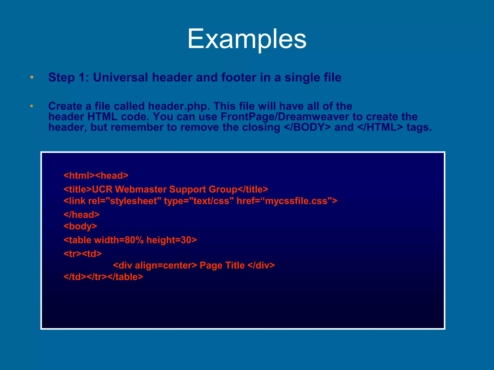 Examples
• Step 1: Universal header and footer in a single file
• Create a file called header.php. This file will have all of the
header HTML code. You can use FrontPage/Dreamweaver to create the
header, but remember to remove the closing </BODY> and </HTML> tags.
<html><head>
<title>UCR Webmaster Support Group</title>
<link rel="stylesheet" type="text/css" href=“mycssfile.css">
</head>
<body>
<table width=80% height=30>
<tr><td>
<div align=center> Page Title </div>
</td></tr></table>
 