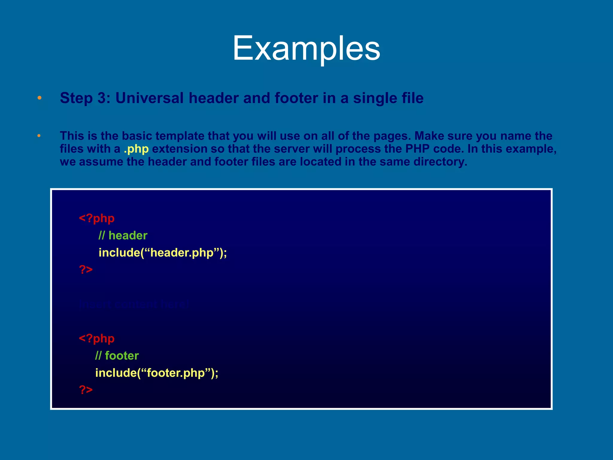 Examples
• Step 3: Universal header and footer in a single file
• This is the basic template that you will use on all of the pages. Make sure you name the
files with a .php extension so that the server will process the PHP code. In this example,
we assume the header and footer files are located in the same directory.
<?php
// header
include(“header.php”);
?>
Insert content here!
<?php
// footer
include(“footer.php”);
?>
 