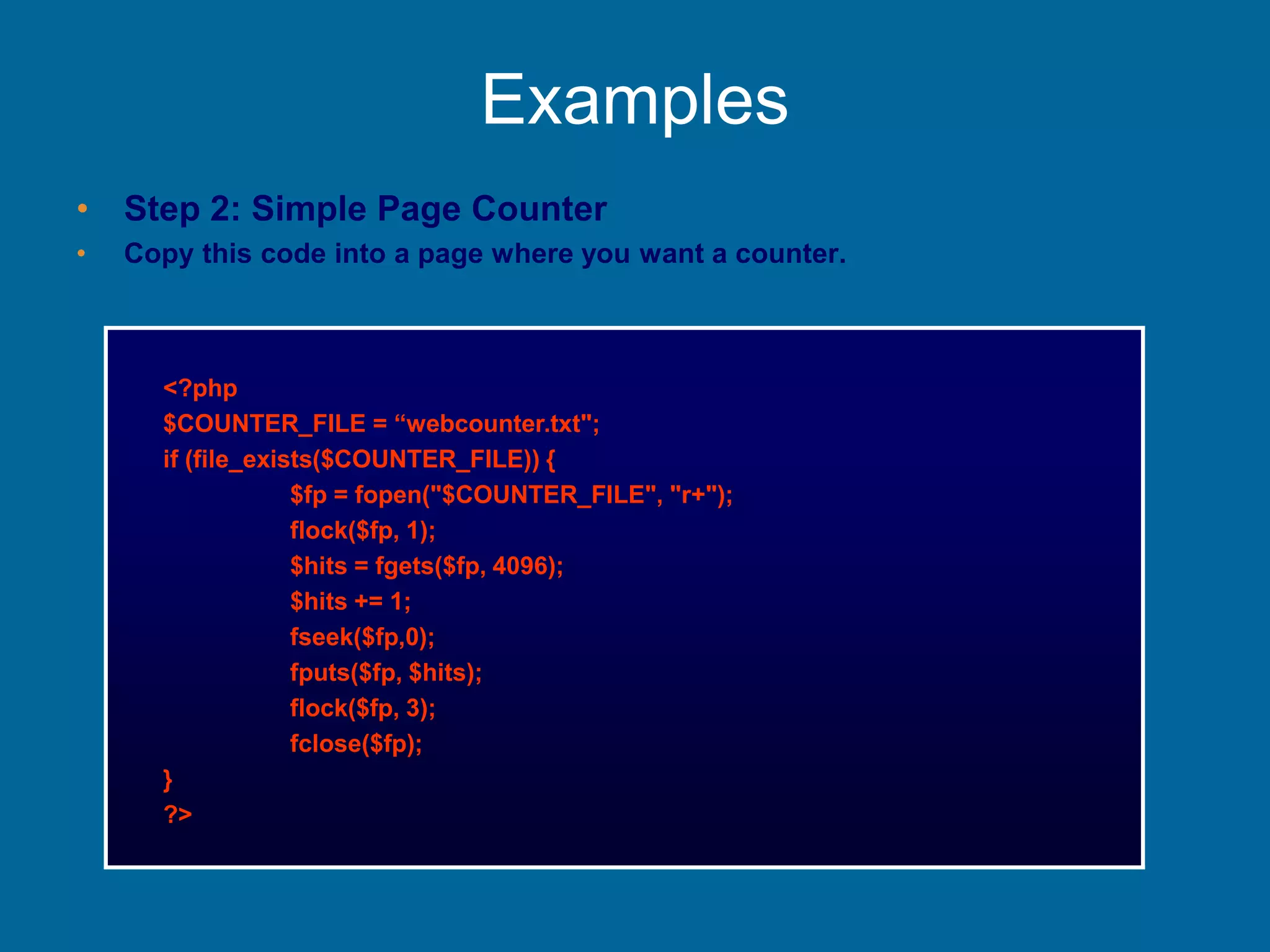 Examples
• Step 2: Simple Page Counter
• Copy this code into a page where you want a counter.
<?php
$COUNTER_FILE = “webcounter.txt";
if (file_exists($COUNTER_FILE)) {
$fp = fopen("$COUNTER_FILE", "r+");
flock($fp, 1);
$hits = fgets($fp, 4096);
$hits += 1;
fseek($fp,0);
fputs($fp, $hits);
flock($fp, 3);
fclose($fp);
}
?>
 