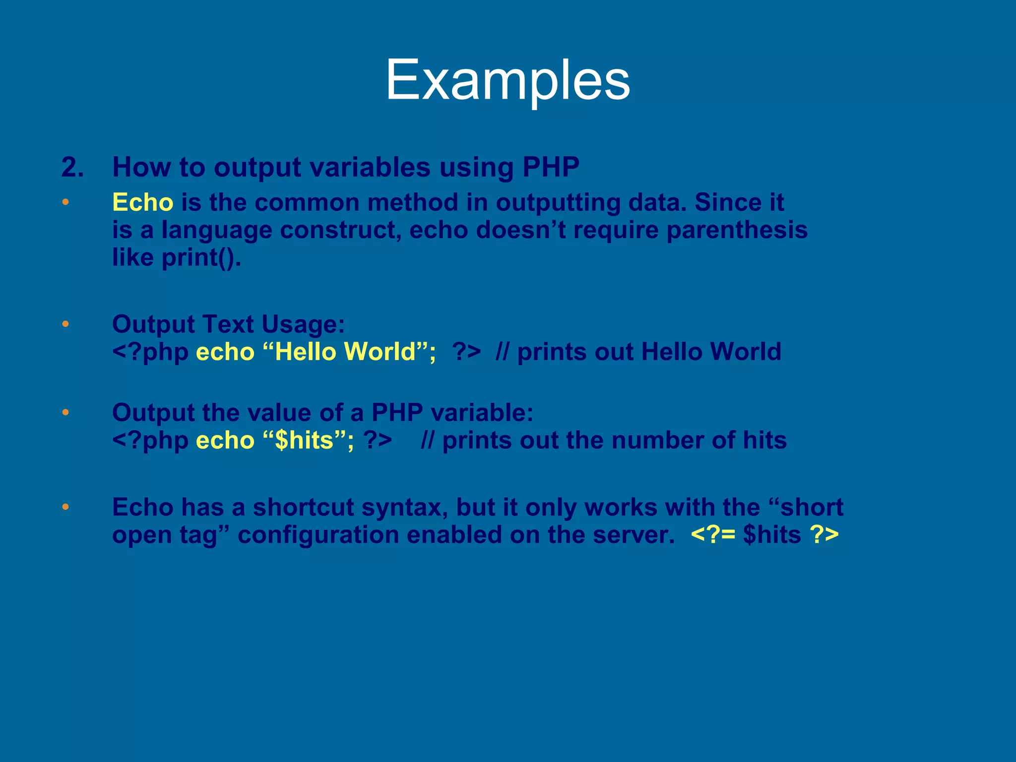 Examples
2. How to output variables using PHP
• Echo is the common method in outputting data. Since it
is a language construct, echo doesn’t require parenthesis
like print().
• Output Text Usage:
<?php echo “Hello World”; ?> // prints out Hello World
• Output the value of a PHP variable:
<?php echo “$hits”; ?> // prints out the number of hits
• Echo has a shortcut syntax, but it only works with the “short
open tag” configuration enabled on the server. <?= $hits ?>
 