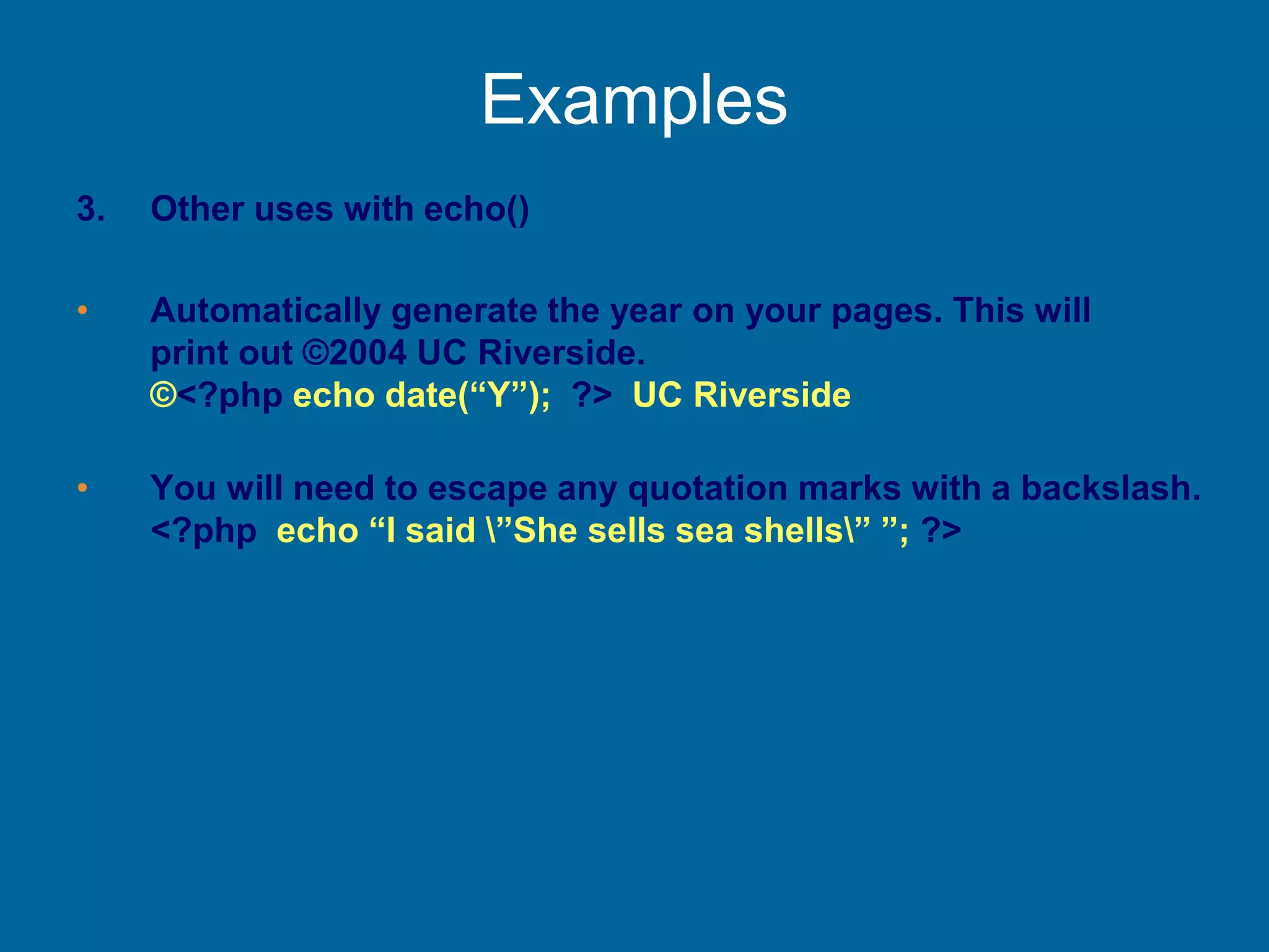Examples
3. Other uses with echo()
• Automatically generate the year on your pages. This will
print out ©2004 UC Riverside.
©<?php echo date(“Y”); ?> UC Riverside
• You will need to escape any quotation marks with a backslash.
<?php echo “I said ”She sells sea shells” ”; ?>
 