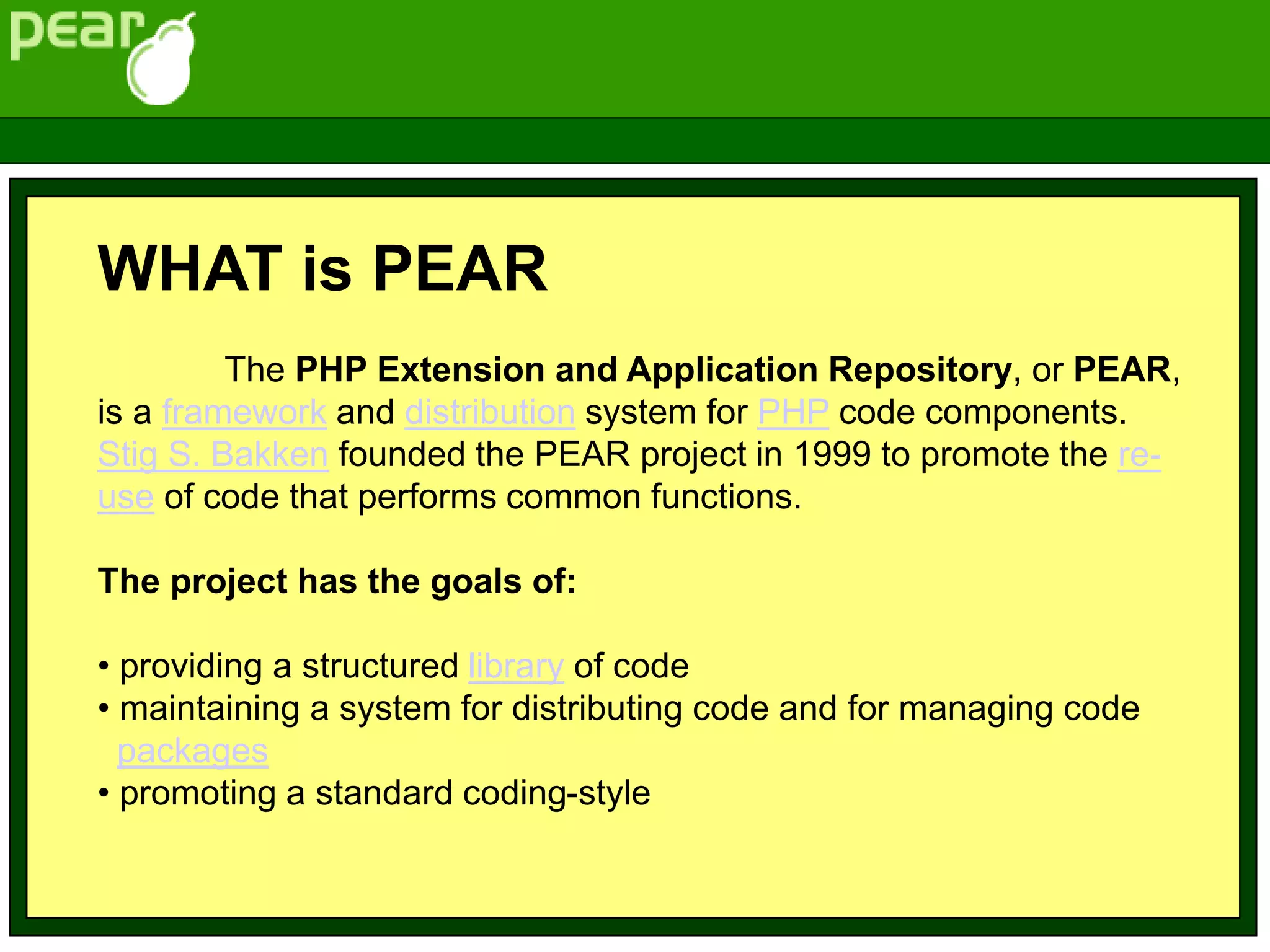 WHAT is PEAR
The PHP Extension and Application Repository, or PEAR,
is a framework and distribution system for PHP code components.
Stig S. Bakken founded the PEAR project in 1999 to promote the re-
use of code that performs common functions.
The project has the goals of:
• providing a structured library of code
• maintaining a system for distributing code and for managing code
packages
• promoting a standard coding-style
 