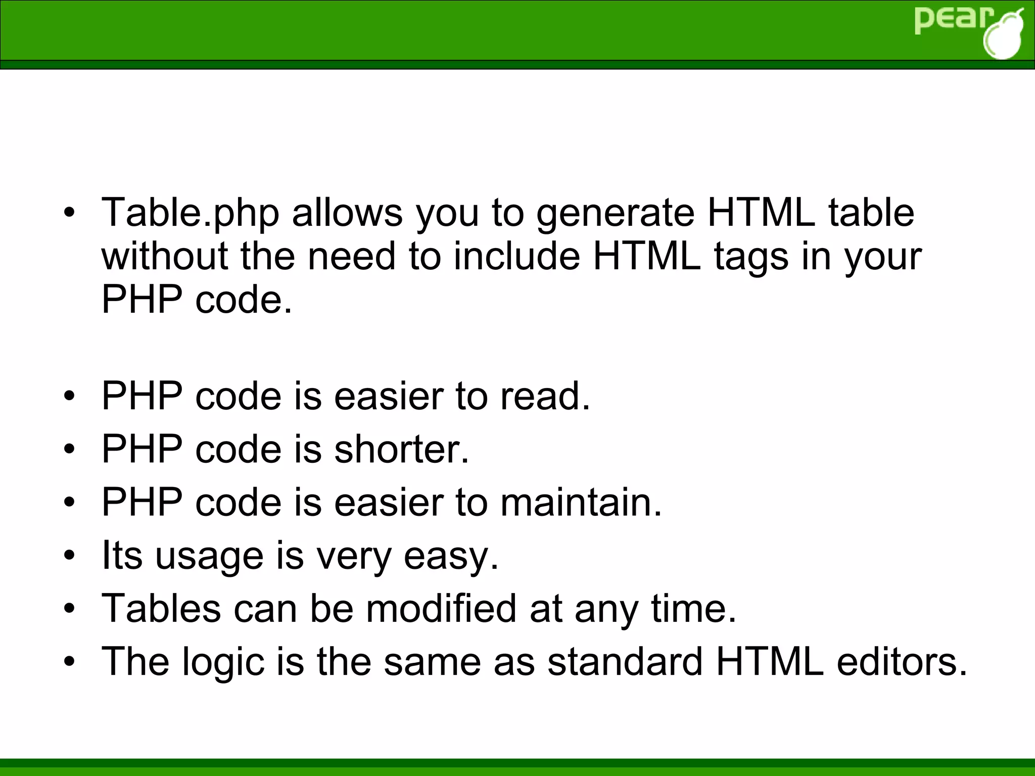 • Table.php allows you to generate HTML table
without the need to include HTML tags in your
PHP code.
• PHP code is easier to read.
• PHP code is shorter.
• PHP code is easier to maintain.
• Its usage is very easy.
• Tables can be modified at any time.
• The logic is the same as standard HTML editors.
 