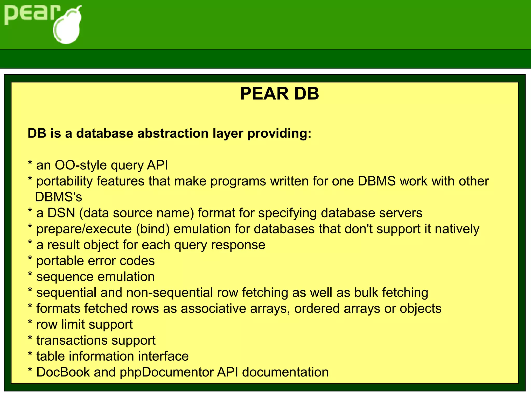 PEAR DB
DB is a database abstraction layer providing:
* an OO-style query API
* portability features that make programs written for one DBMS work with other
DBMS's
* a DSN (data source name) format for specifying database servers
* prepare/execute (bind) emulation for databases that don't support it natively
* a result object for each query response
* portable error codes
* sequence emulation
* sequential and non-sequential row fetching as well as bulk fetching
* formats fetched rows as associative arrays, ordered arrays or objects
* row limit support
* transactions support
* table information interface
* DocBook and phpDocumentor API documentation
 