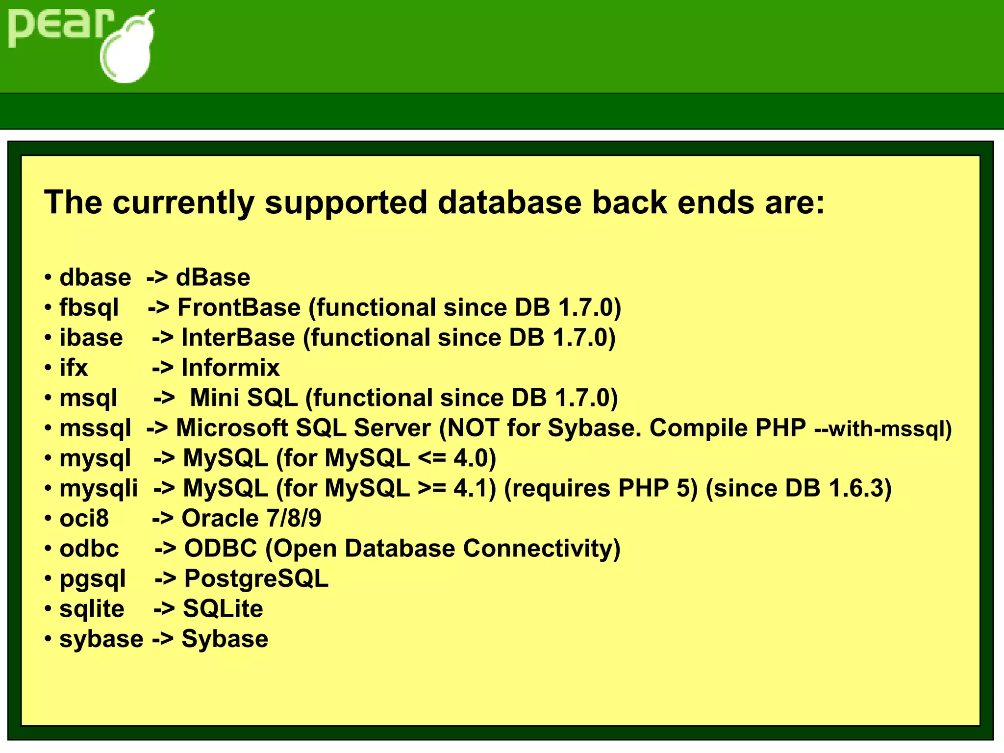 The currently supported database back ends are:
• dbase -> dBase
• fbsql -> FrontBase (functional since DB 1.7.0)
• ibase -> InterBase (functional since DB 1.7.0)
• ifx -> Informix
• msql -> Mini SQL (functional since DB 1.7.0)
• mssql -> Microsoft SQL Server (NOT for Sybase. Compile PHP --with-mssql)
• mysql -> MySQL (for MySQL <= 4.0)
• mysqli -> MySQL (for MySQL >= 4.1) (requires PHP 5) (since DB 1.6.3)
• oci8 -> Oracle 7/8/9
• odbc -> ODBC (Open Database Connectivity)
• pgsql -> PostgreSQL
• sqlite -> SQLite
• sybase -> Sybase
 