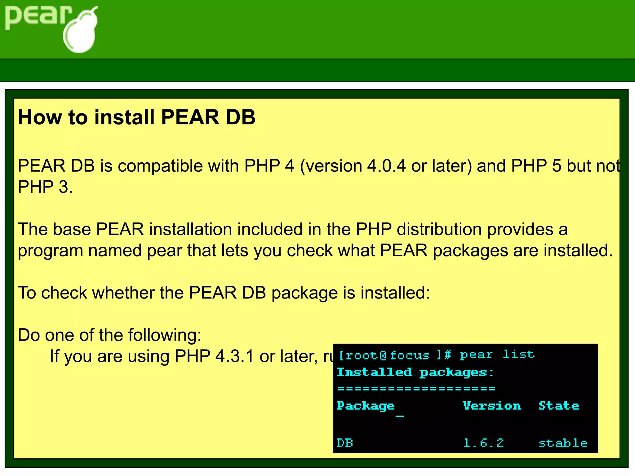 How to install PEAR DB
PEAR DB is compatible with PHP 4 (version 4.0.4 or later) and PHP 5 but not
PHP 3.
The base PEAR installation included in the PHP distribution provides a
program named pear that lets you check what PEAR packages are installed.
To check whether the PEAR DB package is installed:
Do one of the following:
If you are using PHP 4.3.1 or later, run:
 