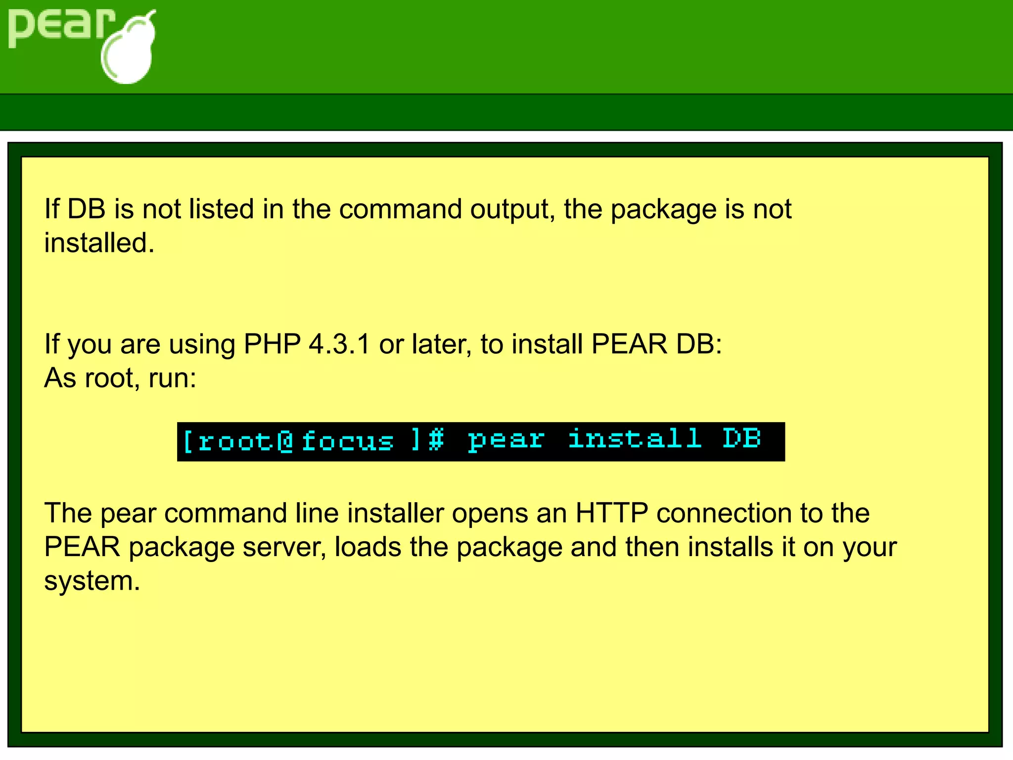 If DB is not listed in the command output, the package is not
installed.
If you are using PHP 4.3.1 or later, to install PEAR DB:
As root, run:
The pear command line installer opens an HTTP connection to the
PEAR package server, loads the package and then installs it on your
system.
 