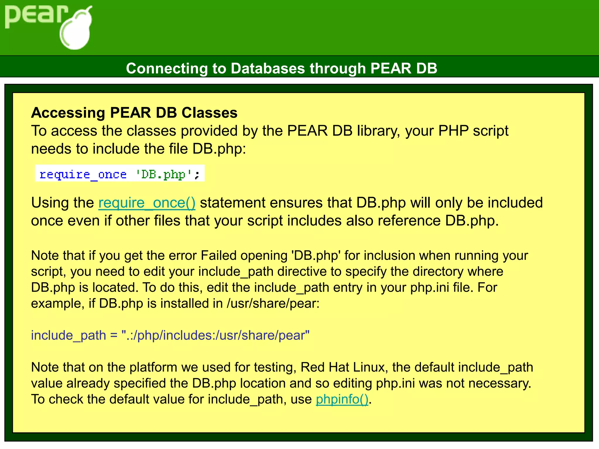 Accessing PEAR DB Classes
To access the classes provided by the PEAR DB library, your PHP script
needs to include the file DB.php:
Using the require_once() statement ensures that DB.php will only be included
once even if other files that your script includes also reference DB.php.
Note that if you get the error Failed opening 'DB.php' for inclusion when running your
script, you need to edit your include_path directive to specify the directory where
DB.php is located. To do this, edit the include_path entry in your php.ini file. For
example, if DB.php is installed in /usr/share/pear:
include_path = ".:/php/includes:/usr/share/pear"
Note that on the platform we used for testing, Red Hat Linux, the default include_path
value already specified the DB.php location and so editing php.ini was not necessary.
To check the default value for include_path, use phpinfo().
Connecting to Databases through PEAR DB
 