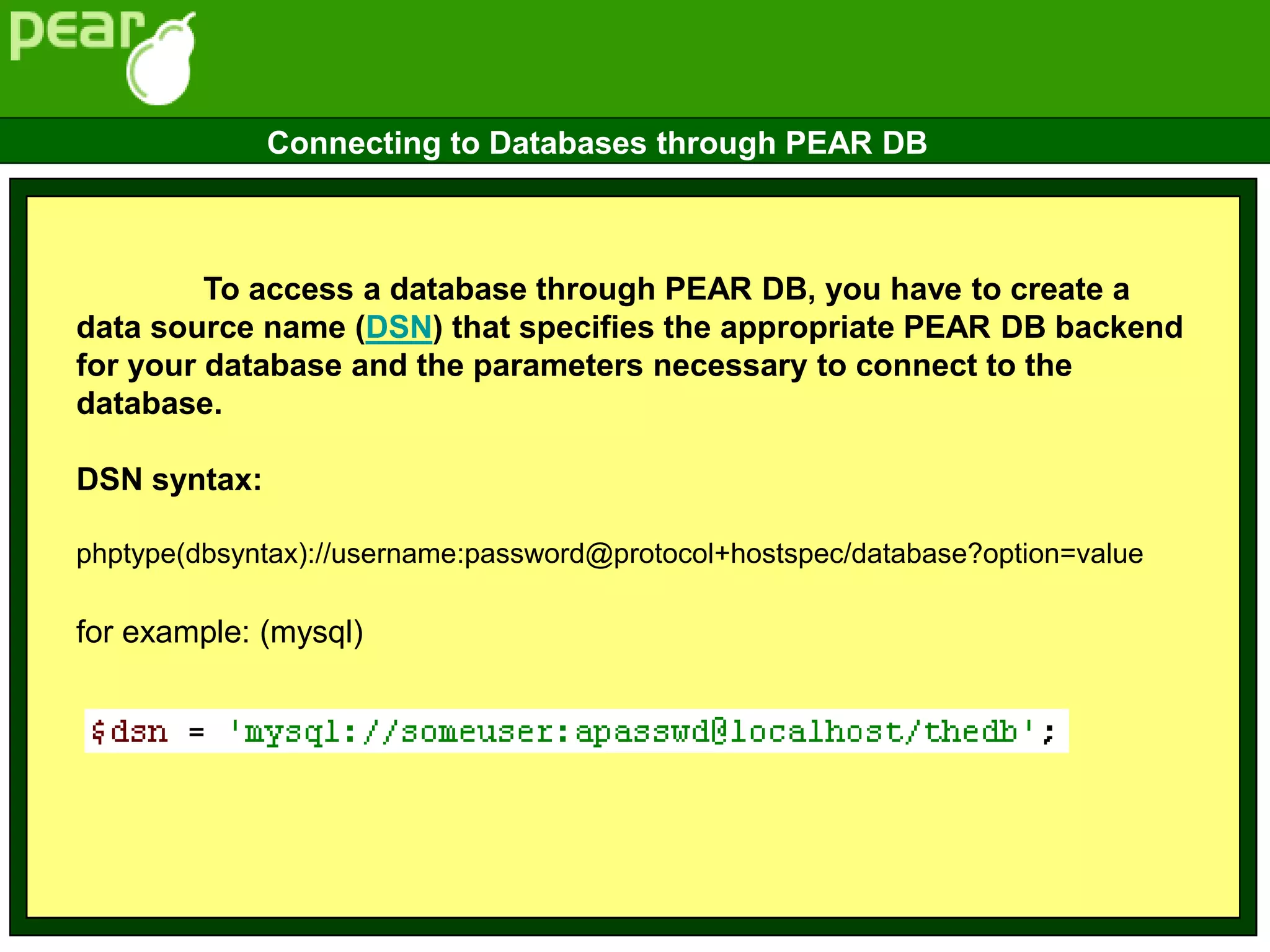 To access a database through PEAR DB, you have to create a
data source name (DSN) that specifies the appropriate PEAR DB backend
for your database and the parameters necessary to connect to the
database.
DSN syntax:
phptype(dbsyntax)://username:password@protocol+hostspec/database?option=value
for example: (mysql)
Connecting to Databases through PEAR DB
 